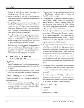 En caso de faltar alguno se debe investigar cual
ha sido el motivo de esta omisión.
• En el desarrollo del ejercicio el instructor debe
estar pendiente de las siguientes situaciones que
pueden presentarse:
• Los participantes se sienten muy inseguros al
inicio de la sesión y no quieren tomar la iniciati-
va. En este caso, el facilitador puede sugerir que
comiencen por ubicar la casa y los límites de la
finca y entregar los marcadores a la persona que
ellos consideren que mejor dibuja.
• Si se observa que no todos participan activamen-
te del ejercicio se sugiere que el facilitador en-
tregue los instrumentos de dibujo a esta persona.
También se pueden dirigir preguntas o solicitar
la opinión de las personas más calladas.
• Generalmente los participantes tienen en cuenta
muchos detalles en la elaboración de los mapas,
por lo cual se sugiere que el facilitador interven-
ga para solicitar que se concentren en las carac-
terísticas más relevantes para el ejercicio.
3.11 Ejercicio. El Sistema de
producción natural
Objetivos
• Identificar cuales son los componentes y carac-
terísticas de un sistema de producción natural en
la región.
• Comparar los sistemas de producción existentes
en la zona con un sistema de producción natural.
Orientaciones para el instructor
Para la realización de este ejercicio, proceda de la
manera siguiente:
• Antes de iniciar el ejercicio identifique previa-
mente un ecosistema natural propio de la región,
como por ejemplo un bosque o reserva natural,
cercano al sitio de capacitación.
• Para comenzar esta actividad, explique el objeti-
vo del ejercicio e informe sobre el tiempo que
durará la visita al campo.
• Distribuya entre cada uno de los participantes la
guía del ejercicio (Ver guía del participante), en
la cual se indica cual es la información que de-
ben recolectar en el campo. Se debe explicar
brevemente los conceptos planteados en la guía
y que no están claros para el grupo.
• Antes de ingresar al bosque es conveniente dete-
nerse, si es posible, en un sitio donde se pueda ob-
servar el deterioro causado a los recursos naturales
por los sistemas de producción locales. Es impor-
tante analizar en forma rápida los mismos puntos
sugeridos en la guía del participante.
• Al ingresar al bosque trate de mantener al grupo
unido. Se recomienda dividir el grupo en subgru-
pos de 10 personas, cada uno de los cuales debe ir
acompañado de un moderador. Para el desarrollo
de la guía el moderador debe orientar por medio de
preguntas abiertas buscando realizar un análisis
muy detallado de cada uno los componentes del
ecosistema y las relaciones que se establecen entre
ellos.
• Después de observar y analizar el ecosistema natu-
ral compárelo, con la ayuda de los participantes,
con el ecosistema deteriorado visitado al iniciar la
actividad.
• Al finalizar el ejercicio identifique con los partici-
pantes como los componentes y las interrelaciones
observadas en un ecosistema natural se presentan
en un sistema de producción agroecológico.
Recursos necesarios
• Fotocopias
• Lápices
Tiempo sugerido: 2 horas
52 J. Restrepo /D. Angel S. / M. Prager
Agroecología CEDAF
 