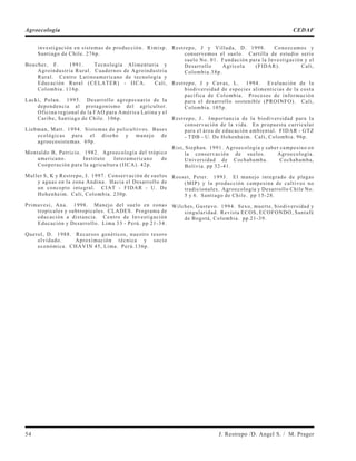 investigación en sistemas de producción. Rimisp.
Santiago de Chile. 276p.
Boucher, F. 1991. Tecnología Alimentaria y
Agroindustria Rural. Cuadernos de Agroindustria
Rural. Centro Latinoamericano de tecnología y
Educación Rural (CELATER) - IICA. Cali,
Colombia. 116p.
Lacki, Polan. 1995. Desarrollo agropecuario de la
dependencia al protagonismo del agricultor.
Oficina regional de la FAO para América Latina y el
Caribe, Santiago de Chile. 106p.
Liebman, Matt. 1994. Sistemas de policultivos. Bases
ecológicas para el diseño y manejo de
agroecosistemas. 69p.
Montaldo B, Patricio. 1982. Agroecología del trópico
americano. Instituto Interamericano de
Cooperación para la agricultura (IICA). 42p.
Muller S, K y Restrepo, J. 1997. Conservación de suelos
y aguas en la zona Andina. Hacia el Desarrollo de
un concepto integral. CIAT - FIDAR - U. De
Hohenheim. Cali, Colombia. 230p.
Primavesi, Ana. 1998. Manejo del suelo en zonas
tropicales y subtropicales. CLADES. Programa de
educación a distancia. Centro de Investigación
Educación y Desarrollo. Lima 33 - Perú. pp 21-34.
Querol, D. 1988. Recursos genéticos, nuestro tesoro
olvidado. Aproximación técnica y socio
económica. CHAVIN 45, Lima. Perú.136p.
Restrepo, J y Villada, D. 1998. Conozcamos y
conservemos el suelo. Cartilla de estudio serie
suelo No. 01. Fundación para la Investigación y el
Desarrollo Agrícola (FIDAR). Cali,
Colombia.38p.
Restrepo, J y Cavas, L. 1994. Evaluación de la
biodiversidad de especies alimenticias de la costa
pacífica de Colombia. Procesos de información
para el desarrollo sostenible (PROINFO). Cali,
Colombia. 105p.
Restrepo, J. Importancia de la biodiversidad para la
conservación de la vida. En propuesta curricular
para el área de educación ambiental. FIDAR - GTZ
- TDB - U. De Hohenheim. Cali, Colombia. 96p.
Rist, Stephan. 1991. Agroecología y saber campesino en
la conservación de suelos. Agroecología.
Universidad de Cochabamba. Cochabamba,
Bolivia. pp 32-41.
Rosset, Peter. 1993. El manejo integrado de plagas
(MIP) y la producción campesina de cultivos no
tradicionales. Agroecología y Desarrollo Chile No.
5 y 6. Santiago de Chile. pp 15-28.
Wilches, Gustavo. 1994. Sexo, muerte, biodiversidad y
singularidad. Revista ECOS, ECOFONDO, Santafé
de Bogotá, Colombia. pp 21-39.
54 J. Restrepo /D. Angel S. / M. Prager
Agroecología CEDAF
 