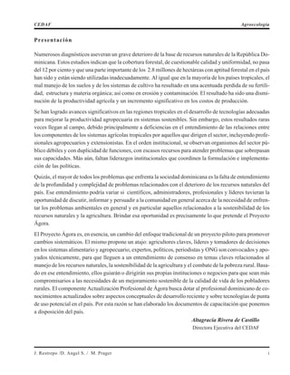 Presentación
Numerosos diagnósticos aseveran un grave deterioro de la base de recursos naturales de la República Do-
minicana. Estos estudios indican que la cobertura forestal, de cuestionable calidad y uniformidad, no pasa
del 12 por ciento y que una parte importante de los 2.8 millones de hectáreas con aptitud forestal en el país
han sido y están siendo utilizadas inadecuadamente. Al igual que en la mayoría de los países tropicales, el
mal manejo de los suelos y de los sistemas de cultivo ha resultado en una acentuada perdida de su fertili-
dad, estructura y materia orgánica; así como en erosión y contaminación. El resultado ha sido una dismi-
nución de la productividad agrícola y un incremento significativo en los costos de producción.
Se han logrado avances significativos en las regiones tropicales en el desarrollo de tecnologías adecuadas
para mejorar la productividad agropecuaria en sistemas sostenibles. Sin embargo, estos resultados raras
veces llegan al campo, debido principalmente a deficiencias en el entendimiento de las relaciones entre
los componentes de los sistemas agrícolas tropicales por aquellos que dirigen el sector, incluyendo profe-
sionales agropecuarios y extensionistas. En el orden institucional, se observan organismos del sector pú-
blico débiles y con duplicidad de funciones, con escasos recursos para atender problemas que sobrepasan
sus capacidades. Más aún, faltan liderazgos institucionales que coordinen la formulación e implementa-
ción de las políticas.
Quizás, el mayor de todos los problemas que enfrenta la sociedad dominicana es la falta de entendimiento
de la profundidad y complejidad de problemas relacionados con el deterioro de los recursos naturales del
país. Ese entendimiento podría variar si científicos, administradores, profesionales y líderes tuvieran la
oportunidad de discutir, informar y persuadir a la comunidad en general acerca de la necesidad de enfren-
tar los problemas ambientales en general y en particular aquellos relacionados a la sostenibilidad de los
recursos naturales y la agricultura. Brindar esa oportunidad es precisamente lo que pretende el Proyecto
Ágora.
El Proyecto Ágora es, en esencia, un cambio del enfoque tradicional de un proyecto piloto para promover
cambios sistemáticos. El mismo propone un atajo: agricultores claves, líderes y tomadores de decisiones
en los sistemas alimentario y agropecuario, expertos, políticos, periodistas y ONG son convocados y apo-
yados técnicamente, para que lleguen a un entendimiento de consenso en temas claves relacionados al
manejo de los recursos naturales, la sostenibilidad de la agricultura y el combate de la pobreza rural. Basa-
do en ese entendimiento, ellos guiarán o dirigirán sus propias instituciones o negocios para que sean más
compromisarios a las necesidades de un mejoramiento sostenible de la calidad de vida de los pobladores
rurales. El componente Actualización Profesional de Ágora busca dotar al profesional dominicano de co-
nocimientos actualizados sobre aspectos conceptuales de desarrollo reciente y sobre tecnologías de punta
de uso potencial en el país. Por esta razón se han elaborado los documentos de capacitación que ponemos
a disposición del país.
Altagracia Rivera de Castillo
Directora Ejecutiva del CEDAF
J. Restrepo /D. Angel S. / M. Prager i
CEDAF Agroecología
 