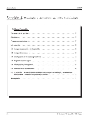 Sección 4. Metodologías y Herramientas que Utiliza la Agroecología
56 J. Restrepo /D. Angel S. / M. Prager
Agroecología CEDAF
Tabla de Contenido
Estructura de la sección . . . . . . . . . . . . . . . . . . . . . . . . . . . . . . . . . . . . . 57
Objetivos . . . . . . . . . . . . . . . . . . . . . . . . . . . . . . . . . . . . . . . . . . . . . 57
Preguntas orientadoras . . . . . . . . . . . . . . . . . . . . . . . . . . . . . . . . . . . . . 57
Introducción . . . . . . . . . . . . . . . . . . . . . . . . . . . . . . . . . . . . . . . . . . . 58
4.1 Enfoque mecanicista y reduccionista . . . . . . . . . . . . . . . . . . . . . . . . . . . 58
4.2 Enfoque de sistemas . . . . . . . . . . . . . . . . . . . . . . . . . . . . . . . . . . . . 60
4.3 Investigación en fincas de agricultores . . . . . . . . . . . . . . . . . . . . . . . . . . 62
4.4 Diagnóstico rural rápido . . . . . . . . . . . . . . . . . . . . . . . . . . . . . . . . . . 63
4.5 Investigación participativa . . . . . . . . . . . . . . . . . . . . . . . . . . . . . . . . . 65
4.6 Indicadores de sostenibilidad. . . . . . . . . . . . . . . . . . . . . . . . . . . . . . . . 68
4.7 Ejercicio 4.1 Caracterización y análisis del enfoque, metodología y herramientas
utilizadas en nuestro trabajo con agricultores . . . . . . . . . . . . . . . . . . . . . 72
Bibliografía . . . . . . . . . . . . . . . . . . . . . . . . . . . . . . . . . . . . . . . . . . . 72
 