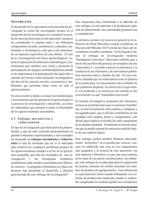 Introducción
El desarrollo de la agricultura convencional ha pri-
vilegiado la visión del investigador técnico en el
desarrollo de las tecnologías sin considerar la mira-
da de otros profesionales ni del agricultor, tampoco
ha considerado el sistema total y sus diferentes
componentes sociales, económicos, culturales, am-
bientales y tecnológicos, sino que se ha concentra-
do en aspectos específicos de este último. El reto
de la “investigación con bases agroecológicas” su-
pone la aplicación de diferentes metodologías y he-
rramientas que cambien esta visión y permitan la
participación de equipos multidisciplinarios donde
se de importancia a la participación del agricultor y
además del técnico estén presentes investigadores
del área de las ciencias sociales, económicas y am-
bientales que permitan mirar como un todo el
agroecosistema.
En esta sección se darán a conocer las metodologías
y herramientas que ha apropiado la agroecología en
su proceso de investigación y desarrollo, así como
los indicadores que permite evaluar el desempeño
de los agroecosistemas sustentables.
4.1 Enfoque mecanicista y
reduccionista
El tipo de investigación que hasta ahora ha prepon-
derado y que ha sido realizado principalmente en
grandes estaciones experimentales y universidades
ha manejado un enfoque mecanicista y reduccio-
nista el cual ha mostrado que no es el adecuado
para resolver los complejos problemas propios de
los agroecosistemas mirados a la luz de la agricul-
tura sostenible, por esto los resultados de esta in-
vestigación y las tecnologías resultantes
actualmente están siendo cuestionados por diferen-
tes sectores. La pregunta a formularse es ¿Qué con-
diciones han permitido el desarrollo y difusión
generalizada de este enfoque de investigación?
Dos situaciones han contribuido a la difusión de
este enfoque el cual aplicado a la producción agrí-
cola ha determinado una mentalidad productivista
y cortoplacista.
La primera, común a la ciencia en general es la in-
fluencia de René Descartes cuando al publicar su
Discurso del Método (1637) sienta las bases del ra-
cionalismo científico moderno. Se ha llegado a lla-
mar al enfoque de investigación moderno
“Paradigma Cartesiano”, Descartes señalaba que, a
través de una filosofía práctica en reemplazo de una
“especulativa”, se podía conocer la naturaleza y la
conducta de sus elementos y de esta manera podría-
mos hacernos amos y dueños de ella. En este con-
texto señalaba que las matemáticas eran el epítome
de la razón pura, el conocimiento más confiable de
que podíamos disponer, la certeza era el equivalen-
te a la medición y la ciencia en este sentido se fue
convirtiendo en una “matemática universal”.
El método investigativo propuesto por Descartes,
se basa en un primer paso que es enunciar el proble-
ma, el cual inicialmente será confuso y complejo y
un segundo paso, que es dividir el problema en sus
unidades más simples, partes y componentes, este
último paso implica el estudio de cada componente
de la unidad estudiada. Finalmente el método plan-
tea que se puede rearmar la estructura total del obje-
to de una manera lógica.
Este enfoque podría también llamarse adecuada-
mente “atomístico” en el sentido que conocer, con-
siste en subdividir una cosa en sus componentes
más pequeños y la esencia de este atomismo, sea
este material o filosófico, es que una cosa consiste
en la suma de sus partes constituyentes; sin embar-
go, este enfoque no es adecuado para la explicación
de muchos sistemas de estudio incluidos los siste-
mas de producción agropecuarios. Esta afirmación
es especialmente cierta cuando trabajamos con sis-
temas de producción campesina donde es imposi-
ble comprender la conducta global sin considerarse
58 J. Restrepo /D. Angel S. / M. Prager
Agroecología CEDAF
 
