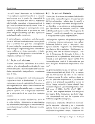 Los cinco “ismos” dominantes han facilitado un ni-
vel de predicción y control mas allá de lo conocido
anteriormente pero la predicción y control de la
ciencia que se busca en estos ismos ha probado ser
más limitada, sistemática y temporalmente de lo
que creen los científicos convencionales. Estas li-
mitaciones son el origen de las inesperadas conse-
cuencias y problemas que se presentan en otras
partes del agroecosistema y fuera de la explotación
agrícola en los años posteriores.
Si las tecnologías e instituciones agrícolas moder-
nas no se hubiesen basado solamente en esas premi-
sas y se le hubiera dado igual peso a otros patrones
de comprensión, las consecuencias sistemáticas y a
largo plazo para las personas y para el ambiente hu-
bieran podido ser previstas, aminoradas o evitadas.
Los problemas de la agricultura convencional se
originan a partir de estos “ismos”.
4.2 Enfoque de sistemas
Mientras una corriente considerable de la ciencia
moderna se ha orientado en la explicación del com-
portamiento de los fenómenos reduciéndolos a uni-
dades o subunidades independientes y autónomas
unas de otras.
Se plantea también por otra parte enfoques que in-
cluyen la totalidad de lo estudiado. Es decir, se
plantean problemas de organización, fenómenos no
descomponibles con interacciones dinámicas ma-
nifiestas en la conducta de las partes o en una confi-
guración superior, que no se pueden comprender
por la interpretación de sus respectivos elementos
aislados.
En el enfoque de sistemas o sistémicos a través de
su visión holística e integradora, se presenta como
una herramienta científica para el conocimiento del
comportamiento de los objetos dinámicos con inte-
rés de estudio.
4.2.1 Un poco de historia
El concepto de sistemas fue desarrollado inicial-
mente en las ciencias biológicas alrededor del año
1925 por el científico Ludwing Von Bertalanffy a
partir de sus trabajos en sistemas biológicos abier-
tos. Sus ideas en ese entonces no tuvieron una aco-
gida favorable en los ambientes científicos. Sólo
en 1968 cuando publicó su libro “Teoría general de
sistemas”, considerado como la obra que inauguró
el enfoque sistémico; éste despertó interés.
La ecología fue la primera disciplina que incorporó
el enfoque de sistemas masivamente para explicar
fenómenos dinámicos como la competencia entre
especies animales y vegetales y las interrelaciones
entre factores físico - químicos y biológicos en la-
gos, ríos y otros tipos de sistemas ecológicos. Tam-
bién la bioquímica, la fisiología, la física y la
química fueron incorporando los principios de este
enfoque, el cual ganó tanto espacio dentro de la
computación que propició la generación de una
nueva disciplina denominada “Ingeniería de siste-
mas”.
Las primeras referencias de este enfoque en agri-
cultura se dan en la década del 60 al 70 y se encuen-
tran en publicaciones del área de las ciencias
silvoagropecuarias de países asiáticos donde se
hizo una aplicación importante de él; de ahí se ex-
tendió a todo el mundo destacándose su uso en
Africa, Europa, en América Central y Brasil. Cen-
tros de investigación agrícola de importancia mun-
dial como el IRRI, CATIE, CIAT, IITA y
CIMMYT han adoptado también este enfoque al
convencerse de las limitaciones que la investiga-
ción convencional tenía para dar respuesta a los
problemas de producción agrícola.
El enfoque de sistemas ha sido aplicado en investi-
gación, extensión, educación y en el desarrollo
agrícola. En la investigación se ha empleado este
enfoque en los siguientes campos: Producción ani-
60 J. Restrepo /D. Angel S. / M. Prager
Agroecología CEDAF
 