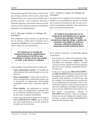 mal, economía agrícola, forestación, control de pla-
gas, ecología, pasturas, cultivos, pesca, almacenaje,
administración rural, conservación, planificación y
políticas agrícolas. En la extensión, educación y
desarrollo agrícola se han hecho esfuerzos de apli-
cación a nivel de América Latina pero ha habido di-
ficultades en su implementación.
4.2.2 ¿En qué consiste el enfoque de
sistemas?
Para comprender en qué consiste y las aplicaciones
de este enfoque se debe partir de clarificar que se
entiende por sistema que es la unidad básica de es-
tudio y cuáles son sus características.
Un sistema es un arreglo de
componentes físicos organizados y
relacionados en tal forma que
constituyen y actúan como una unidad,
un todo, y que tienen un objetivo.
Las principales características de un sistema son:
• Tiene componentes o partes: El concepto de
subsistemas se utiliza para designar a esos com-
ponentes.
• Tiene organización: Es decir hay un cierto or-
den en el arreglo de los subsistemas o partes, que
se encuentran en proporciones determinadas
cumpliendo ciertos roles o funciones específi-
cas.
• Tiene relación: Los subsistemas se vinculan
unos a otros, se complementan, compiten entre
sí, se transfieren elementos (materia y energía)
de uno a otro, se ajustan mutuamente.
• Como consecuencia de lo anterior se da origen a
UNA UNIDAD O UN TODO que es el siste-
ma, cuyas características no son las mismas de
las partes que la conforman.
4.2.3 ¿Cómo se aplica el enfoque de
sistemas?
En nuestro caso la validez de este enfoque está rela-
cionada con la posibilidad de aplicarlo en función
de los sistemas de producción, por eso antes de co-
nocer la metodología utilizada en éste, aclararemos
que es un sistema de producción.
Un sistema de producción es un
conjunto de actividades que un grupo
humano (por ejemplo, la familia
campesina) organiza, dirige y realiza, de
acuerdo a sus objetivos, cultura y
recursos, utilizando prácticas en
respuesta al medio ambiente físico.
De la anterior definición, se desprenden algunas
conclusiones:
• Para conocer un sistema de producción; debe-
mos partir de observar sus componentes: Las
actividades allí realizadas, medios y recursos
con que se cuenta, características de las personas
que en él viven o trabajan, propiedades del sue-
lo, clima, etc.
• Como en el sistema hay ORGANIZACIÓN y
hay RELACIONES debemos tratar de entender
las proporciones y cantidades en que estos com-
ponentes están presentes, la función que cada
uno cumple y las interacciones que suceden en-
tre los componentes, por ejemplo: Cómo se dis-
tribuyen los ingresos, como se utiliza la mano de
obra en las diferentes actividades del predio, en
qué se usan los subproductos de la parcela, etc.
• Por último, necesitaremos entender la
DINAMICA del sistema, es decir su comporta-
miento a través del tiempo, por ejemplo, meses
de mayor y menor actividad, disponibilidad de
mano de obra durante el año.
J. Restrepo /D. Angel S. / M. Prager 61
CEDAF Agroecología
 