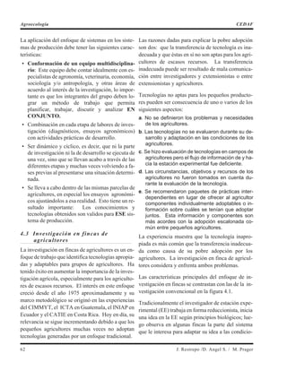 La aplicación del enfoque de sistemas en los siste-
mas de producción debe tener las siguientes carac-
terísticas:
• Conformación de un equipo multidisciplina-
rio: Este equipo debe contar idealmente con es-
pecialistas de agronomía, veterinaria, economía,
sociología y/o antropología, y otras áreas de
acuerdo al interés de la investigación, lo impor-
tante es que los integrantes del grupo deben lo-
grar un método de trabajo que permita
planificar, trabajar, discutir y analizar EN
CONJUNTO.
• Combinación en cada etapa de labores de inves-
tigación (diagnósticos, ensayos agronómicos)
con actividades prácticas de desarrollo.
• Ser dinámico y cíclico, es decir, que ni la parte
de investigación ni la de desarrollo se ejecuta de
una vez, sino que se llevan acabo a través de las
diferentes etapas y muchas veces volviendo a fa-
ses previas al presentarse una situación determi-
nada.
• Se lleva a cabo dentro de las mismas parcelas de
agricultores, en especial los ensayos agronómi-
cos ajustándolos a esa realidad. Esto tiene un re-
sultado importante: Los conocimientos y
tecnologías obtenidos son validos para ESE sis-
tema de producción.
4.3 Investigación en fincas de
agricultores
La investigación en fincas de agricultores es un en-
foque de trabajo que identifica tecnologías apropia-
das y adaptables para grupos de agricultores. Ha
tenido éxito en aumentar la importancia de la inves-
tigación agrícola, especialmente para los agriculto-
res de escasos recursos. El interés en este enfoque
creció desde el año 1975 aproximadamente y su
marco metodológico se originó en las experiencias
del CIMMYT, el ICTA en Guatemala, el INIAP en
Ecuador y el CATIE en Costa Rica. Hoy en día, su
relevancia se sigue incrementando debido a que los
pequeños agricultores muchas veces no adoptan
tecnologías generadas por un enfoque tradicional.
Las razones dadas para explicar la pobre adopción
son dos: que la transferencia de tecnología es ina-
decuada y que éstas en sí no son aptas para los agri-
cultores de escasos recursos. La transferencia
inadecuada puede ser resultado de mala comunica-
ción entre investigadores y extensionistas o entre
extensionistas y agricultores.
Tecnologías no aptas para los pequeños producto-
res pueden ser consecuencia de uno o varios de los
siguientes aspectos:
a. No se definieron los problemas y necesidades
de los agricultores.
b. Las tecnologías no se evaluaron durante su de-
sarrollo y adaptación en las condiciones de los
agricultores.
c. Se hizo evaluación de tecnologías en campos de
agricultores pero el flujo de información de y ha-
cia la estación experimental fue deficiente.
d. Las circunstancias, objetivos y recursos de los
agricultores no fueron tomados en cuenta du-
rante la evaluación de la tecnología.
e. Se recomendaron paquetes de prácticas inter-
dependientes en lugar de ofrecer al agricultor
componentes individualmente adoptables o in-
formación sobre cuáles se tenían que adoptar
juntos. Esta información y componentes son
más acordes con la adopción escalonada co-
mún entre pequeños agricultores.
La experiencia muestra que la tecnología inapro-
piada es más común que la transferencia inadecua-
da como causa de su pobre adopción por los
agricultores. La investigación en finca de agricul-
tores considera y enfrenta ambos problemas.
Las características principales del enfoque de in-
vestigación en fincas se contrastan con las de la in-
vestigación convencional en la figura 4.1.
Tradicionalmente el investigador de estación expe-
rimental (EE) trabaja en forma reduccionista, inicia
una idea en la EE según principios biológicos; lue-
go observa en algunas fincas la parte del sistema
que le interesa para adaptar su idea a las condicio-
62 J. Restrepo /D. Angel S. / M. Prager
Agroecología CEDAF
 