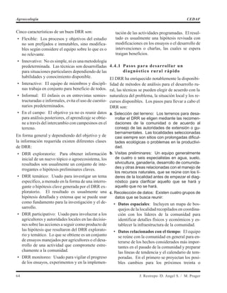 Cinco características de un buen DRR son:
• Flexible: Los procesos y objetivos del estudio
no son prefijados e inmutables, sino modifica-
bles según considere el equipo sobre lo que es o
no relevante.
• Innovativo: No es simple, ni es una metodología
predeterminada. Las técnicas son desarrolladas
para situaciones particulares dependiendo de las
habilidades y conocimiento disponible.
• Interactivo: El equipo de miembros y discipli-
nas trabaja en conjunto para beneficio de todos.
• Informal: El énfasis es en entrevistas semies-
tructuradas e informales, evita el uso de cuestio-
narios predeterminados.
• En el campo: El objetivo ya no es reunir datos
para análisis posteriores, el aprendizaje se obtie-
ne a través del intercambio con campesinos en el
terreno.
En forma general y dependiendo del objetivo y de
la información requerida existen diferentes clases
de DRR:
• DRR exploratorio: Para obtener información
inicial de un nuevo tópico o agroecosistema, los
resultados son usualmente un conjunto de inte-
rrogantes o hipótesis preliminares claves.
• DRR temático: Usado para investigar un tema
específico, a menudo en la forma de una interro-
gante o hipótesis clave generada por el DRR ex-
ploratorio. El resultado es usualmente una
hipótesis detallada y extensa que se puede usar
como fundamento para la investigación y el de-
sarrollo.
• DRR participativo: Usado para involucrar a los
agricultores y autoridades locales en las decisio-
nes sobre las acciones a seguir como producto de
las hipótesis que resultaron del DRR explorato-
rio y temático. Lo que se obtiene es un conjunto
de ensayos manejados por agricultores o el desa-
rrollo de una actividad que compromete estre-
chamente a la comunidad.
• DRR monitoreo: Usado para vigilar el progreso
de los ensayos, experimentos y en la implemen-
tación de las actividades programadas. El resul-
tado es usualmente una hipótesis revisada con
modificaciones en los ensayos o el desarrollo de
intervenciones o charlas, las cuales se espera
traigan beneficios.
4.4.1 Pasos para desarrollar un
diagnóstico rural rápido
El DRR ha enriquecido notablemente la disponibi-
lidad de métodos de análisis para el desarrollo ru-
ral, las técnicas se pueden elegir de acuerdo con la
naturaleza del problema, la situación local y los re-
cursos disponibles. Los pasos para llevar a cabo el
DRR son:
a. Selección del terreno: Los terrenos para desa-
rrollar el DRR se eligen mediante las recomen-
daciones de la comunidad o de acuerdo al
consejo de las autoridades de extensión o gu-
bernamentales. Las localidades seleccionadas
casi siempre son sitios con prolongadas dificul-
tades ecológicas o problemas en la productivi-
dad.
b. Visitas preliminares: Un equipo generalmente
de cuatro o seis especialistas en agua, suelo,
silvicultura, ganadería, desarrollo de comunida-
des y otras áreas relacionadas con el manejo de
los recursos naturales, que se reúne con los lí-
deres de la localidad antes de empezar el diag-
nóstico para clarificar aquello que se hará y
aquello que no se hará.
c. Recolección de datos: Existen cuatro grupos de
datos que se busca reunir:
• Datos espaciales: Incluyen un mapa de bos-
quejos de la localidad recopilados en coordina-
ción con los líderes de la comunidad para
identificar detalles físicos y económicos y es-
tablecer la infraestructura de la comunidad.
• Datos relacionados con el tiempo: El equipo
se reúne con la comunidad en general para en-
terarse de los hechos considerados más impor-
tantes en el pasado de la comunidad y preparar
las líneas de tendencia y el calendario de tem-
poradas. En el primero se proyectan los posi-
bles cambios para los próximos treinta o
64 J. Restrepo /D. Angel S. / M. Prager
Agroecología CEDAF
 