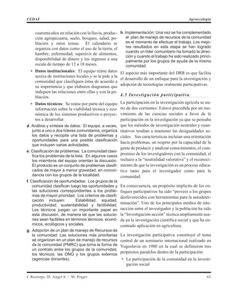 cuarenta años en relación con la lluvia, produc-
ción agropecuaria, suelo, bosques, salud, po-
blación y otros temas. El calendario se
organiza con datos como el uso de la tierra, el
hambre, enfermedad, superávit de alimentos,
disponibilidad de dinero y los ingresos a una
escala de tiempo de 12 a 18 meses.
• Datos institucionales: El equipo reúne datos
acerca de instituciones locales y se le pide a la
comunidad que clasifiquen éstas de acuerdo a
su importancia y que elaboren diagramas que
indiquen las relaciones entre ellas y con la po-
blación.
• Datos técnicos: Se reúne por parte del equipo
información sobre la viabilidad técnica y eco-
nómica de los sistemas productivos o proyec-
tos a desarrollar.
d. Análisis y síntesis de datos: El equipo, a veces,
junto a uno o dos líderes comunitarios, organiza
los datos y recopila una lista de problemas y
oportunidades para una posible clasificación
que incluyen varias actividades.
e. Clasificación de problemas: La comunidad clasi-
fica los problemas de la lista. En algunos casos
los miembros del equipo orientan la discusión.
El producto es un conjunto de problemas clasifi-
cados de mayor a menor gravedad, en concor-
dancia con los grupos de la localidad.
f. Clasificación de oportunidades: Los grupos de la
comunidad clasifican luego las oportunidades y
las soluciones correspondientes a los proble-
mas de mayor prioridad. Los criterios de clasifi-
cación incluyen: Estabilidad, equidad,
productividad, sustentabilidad y factibilidad.
Los técnicos juegan un importante papel en
esta discusión, de manera tal que las solucio-
nes sean factibles en términos técnicos, econó-
micos, ecológicos y sociales.
g. Adopción de un plan de manejo de Recursos de
la comunidad: Las soluciones más prioritarias
se organizan en un plan de manejo de recursos
de la comunidad (PMRC) que toma la forma de
un contrato entre los grupos de la comunidad,
los técnicos, las ONG y los grupos externos
(agencias donantes).
h. Implementación: Una vez se ha complementado
el plan de manejo de recursos de la comunidad
es el momento de efectuar el trabajo. Los mejo-
res resultados en esta etapa se han logrado
cuando un líder comunitario ha tomado la direc-
ción y cuando el trabajo ha sido realizado princi-
palmente por los grupos de ayuda de la misma
comunidad.
El aspecto más importante del DRR es que facilita
el desarrollo de un enfoque para la investigación y
adopción de tecnologías realmente participativas.
4.5 Investigación participativa
La participación en la investigación agrícola se nu-
tre de dos corrientes: Estuvo precedida por un mo-
vimiento de las ciencias sociales a favor de la
participación en la investigación ya que se pensaba
que los métodos de investigación neutrales y cuan-
titativos tendían a mantener las desigualdades so-
ciales. Sus características incluían una orientación
hacia problemas, un respeto por la capacidad de la
gente de producir y analizar conocimientos, el com-
promiso de los investigadores con la comunidad, el
rechazo a la “neutralidad valorativa” y el reconoci-
miento de que la investigación es un proceso educa-
tivo tanto para el investigador como para la
comunidad.
En consecuencia, un propósito implícito de los en-
foques participativos ha sido “proveer a los grupos
desfavorecidos con herramientas para la autodeter-
minación”. Uno de los principales medios de inte-
racción entre el investigador y la población ha sido
la “Investigación-acción” técnica ampliamente usa-
da en la investigación científica social y que ha en-
contrado aplicación en agricultura.
La investigación participativa constituyó el tema
central de un seminario internacional realizado en
Yugoslavia en 1980 en la cual se definieron tres
propósitos paralelos dentro de la participación:
• La participación de la comunidad en la investi-
gación social
J. Restrepo /D. Angel S. / M. Prager 65
CEDAF Agroecología
 