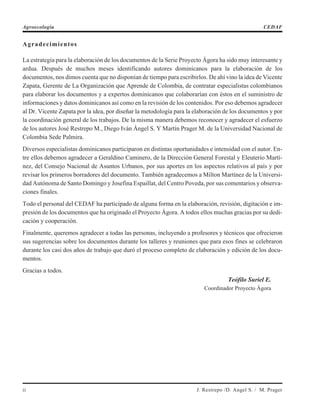 Agradecimientos
La estrategia para la elaboración de los documentos de la Serie Proyecto Ágora ha sido muy interesante y
ardua. Después de muchos meses identificando autores dominicanos para la elaboración de los
documentos, nos dimos cuenta que no disponían de tiempo para escribirlos. De ahí vino la idea de Vicente
Zapata, Gerente de La Organización que Aprende de Colombia, de contratar especialistas colombianos
para elaborar los documentos y a expertos dominicanos que colaborarían con éstos en el suministro de
informaciones y datos dominicanos así como en la revisión de los contenidos. Por eso debemos agradecer
al Dr. Vicente Zapata por la idea, por diseñar la metodología para la elaboración de los documentos y por
la coordinación general de los trabajos. De la misma manera debemos reconocer y agradecer el esfuerzo
de los autores José Restrepo M., Diego Iván Ángel S. Y Martín Prager M. de la Universidad Nacional de
Colombia Sede Palmira.
Diversos especialistas dominicanos participaron en distintas oportunidades e intensidad con el autor. En-
tre ellos debemos agradecer a Geraldino Caminero, de la Dirección General Forestal y Eleuterio Martí-
nez, del Consejo Nacional de Asuntos Urbanos, por sus aportes en los aspectos relativos al país y por
revisar los primeros borradores del documento. También agradecemos a Milton Martínez de la Universi-
dad Autónoma de Santo Domingo y Josefina Espaillat, del Centro Poveda, por sus comentarios y observa-
ciones finales.
Todo el personal del CEDAF ha participado de alguna forma en la elaboración, revisión, digitación e im-
presión de los documentos que ha originado el Proyecto Ágora. A todos ellos muchas gracias por su dedi-
cación y cooperación.
Finalmente, queremos agradecer a todas las personas, incluyendo a profesores y técnicos que ofrecieron
sus sugerencias sobre los documentos durante los talleres y reuniones que para esos fines se celebraron
durante los casi dos años de trabajo que duró el proceso completo de elaboración y edición de los docu-
mentos.
Gracias a todos.
Teófilo Suriel E.
Coordinador Proyecto Ágora
ii J. Restrepo /D. Angel S. / M. Prager
Agroecología CEDAF
 