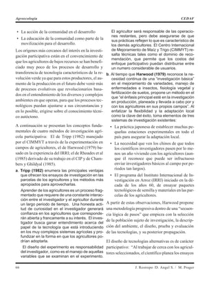 • La acción de la comunidad en el desarrollo
• La educación de la comunidad como parte de la
movilización para el desarrollo.
Los orígenes más cercanos del interés en la investi-
gación participativa están en el convencimiento de
que los agricultores de bajos recursos se han benefi-
ciado muy poco de los procesos de desarrollo y
transferencia de tecnología característicos de la re-
volución verde ya que para estos productores, el au-
mento de la producción en el futuro debe venir más
de procesos evolutivos que revolucionarios basa-
dos en el entendimiento de los diversos y complejos
ambientes en que operan, para que los procesos tec-
nológicos puedan ajustarse a sus circunstancias y
en lo posible, erigirse sobre el conocimiento técni-
co autóctono.
A continuación se presentan los conceptos funda-
mentales de cuatro métodos de investigación agrí-
cola participativa: El de Tripp (1982) manejado
por el CIMMYT a través de la experimentación en
campos de agricultores, el de Harwood (1979) ba-
sado en la experiencia del IRRI; el de Rhoades et al
(1985) derivado de su trabajo en el CIP y de Cham-
bers y Ghildyal (1985).
a. Tripp (1982) enumera las principales ventajas
que ofrecen los ensayos de investigación en las
parcelas de los agricultores y los métodos más
apropiados para aprovecharlas.
Aprender de los agricultores es un proceso frag-
mentado que requiere de una constante interac-
ción entre el investigador y el agricultor durante
un largo periodo de tiempo. Una honesta acti-
tud de curiosidad en el investigador generará
confianza en los agricultores que corresponde-
rán abierta y francamente a su interés. El inves-
tigador busca ganar entendimiento acerca del
papel de la tecnología que está introduciendo
en los muy complejos sistemas agrícolas y pro-
fundizar en la forma en que los agricultores po-
drían adoptarla.
El diseño del experimento es responsabilidad
del investigador, como es el manejo de aquellas
variables que se examinan en el experimento.
El agricultor será responsable de las operacio-
nes restantes, pero debe asegurarse de que
sus prácticas reflejen lo que es característico de
los demás agricultores. El Centro Internacional
de Mejoramiento de Maíz y Trigo (CIMMYT) re-
salta técnicas tales como el dominio de reco-
mendación, que permite que los costos del
enfoque participativo puedan distribuirse entre
un numero considerable de usuarios.
b. Al tiempo que Harwood (1979) reconoce la ne-
cesidad continua de una “investigación básica”
en el mejoramiento de variedades, manejo de
enfermedades e insectos, fisiología vegetal y
fertilización de suelos, propone un método en el
que “el énfasis principal esté en la investigación
en producción, planeada y llevada a cabo por y
con los agricultores en sus propios campos”. Al
enfatizar la flexibilidad y la adaptación local
como la clave del éxito, toma elementos de tres
sistemas de investigación existentes:
• La práctica japonesa de establecer muchas pe-
queñas estaciones experimentales en todo el
país para asegurar la adaptación local.
• La necesidad que ven los chinos de que todos
los científicos investigadores pasen por lo me-
nos un año viviendo con los agricultores (aun-
que él reconoce que puede ser infructuoso
enviar investigadores básicos al campo por pe-
riodos tan largos).
• El programa del Instituto Internacional de In-
vestigación en Arroz (IRRI) iniciado en la dé-
cada de los años 60, de ensayar paquetes
tecnológicos de semilla y materiales en las par-
celas de los agricultores.
A partir de estas observaciones, Harwood propone
una metodología progresiva dentro de una “secuen-
cia lógica de pasos” que empieza con la selección
de la población sujeto de investigación, la descrip-
ción del ambiente, el diseño, prueba y evaluación
de las tecnologías, y su posterior propagación.
El diseño de tecnologías alternativas es de carácter
participativo: “Al trabajar de cerca con los agricul-
tores seleccionados, el científico planea los ensayos
66 J. Restrepo /D. Angel S. / M. Prager
Agroecología CEDAF
 