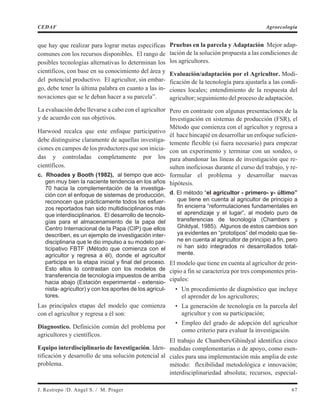 que hay que realizar para lograr metas especificas
comunes con los recursos disponibles. El rango de
posibles tecnologías alternativas lo determinan los
científicos, con base en su conocimiento del área y
del potencial productivo. El agricultor, sin embar-
go, debe tener la última palabra en cuanto a las in-
novaciones que se le deban hacer a su parcela”.
La evaluación debe llevarse a cabo con el agricultor
y de acuerdo con sus objetivos.
Harwood recalca que este enfoque participativo
debe distinguirse claramente de aquellas investiga-
ciones en campos de los productores que son inicia-
das y controladas completamente por los
científicos.
c. Rhoades y Booth (1982), al tiempo que aco-
gen muy bien la naciente tendencia en los años
70 hacia la complementación de la investiga-
ción con el enfoque de sistemas de producción,
reconocen que prácticamente todos los esfuer-
zos reportados han sido multidisciplinarios más
que interdisciplinarios. El desarrollo de tecnolo-
gías para el almacenamiento de la papa del
Centro Internacional de la Papa (CIP) que ellos
describen, es un ejemplo de investigación inter-
disciplinaria que le dio impulso a su modelo par-
ticipativo FBTF (Método que comienza con el
agricultor y regresa a él), donde el agricultor
participa en la etapa inicial y final del proceso.
Esto ellos lo contrastan con los modelos de
transferencia de tecnología impuestos de arriba
hacia abajo (Estación experimental - extensio-
nista- agricultor) y con los aportes de los agricul-
tores.
Las principales etapas del modelo que comienza
con el agricultor y regresa a él son:
Diagnostico. Definición común del problema por
agricultores y científicos.
Equipo interdisciplinario de Investigación. Iden-
tificación y desarrollo de una solución potencial al
problema.
Pruebas en la parcela y Adaptación Mejor adap-
tación de la solución propuesta a las condiciones de
los agricultores.
Evaluación/adaptación por el Agricultor. Modi-
ficación de la tecnología para ajustarla a las condi-
ciones locales; entendimiento de la respuesta del
agricultor; seguimiento del proceso de adaptación.
Pero en contraste con algunas presentaciones de la
Investigación en sistemas de producción (FSR), el
Método que comienza con el agricultor y regresa a
él hace hincapié en desarrollar un enfoque suficien-
temente flexible (si fuera necesario) para empezar
con un experimento y terminar con un sondeo, o
para abandonar las líneas de investigación que re-
sulten inoficiosas durante el curso del trabajo, y re-
formular el problema y desarrollar nuevas
hipótesis.
d. El método “el agricultor - primero- y- último”
que tiene en cuenta al agricultor de principio a
fin encierra “reformulaciones fundamentales en
el aprendizaje y el lugar”, al modelo puro de
transferencias de tecnología (Chambers y
Ghildyal, 1985). Algunos de estos cambios son
ya evidentes en “prototipos” del modelo que tie-
ne en cuenta al agricultor de principio a fin, pero
ni han sido integrados ni desarrollados total-
mente.
El modelo que tiene en cuenta al agricultor de prin-
cipio a fin se caracteriza por tres componentes prin-
cipales:
• Un procedimiento de diagnóstico que incluye
el aprender de los agricultores;
• La generación de tecnología en la parcela del
agricultor y con su participación;
• Empleo del grado de adopción del agricultor
como criterio para evaluar la investigación.
El trabajo de Chambers/Ghindyal identifica cinco
medidas complementarias o de apoyo, como esen-
ciales para una implementación más amplia de este
método: flexibilidad metodológica e innovación;
interdisciplinariedad absoluta; recursos, especial-
J. Restrepo /D. Angel S. / M. Prager 67
CEDAF Agroecología
 