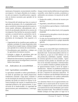 mente para el transporte; reconocimiento científico
con respecto a los logros obtenidos en el campo y
no solo con respecto a las publicaciones; capacita-
ción en técnicas necesarias para aprender de los
agricultores.
En el desarrollo del método que tiene en cuenta al
agricultor de principio a fin, la complejidad ecoló-
gica y social de los sistemas agrícolas de escasos re-
cursos puede enfrentarse adecuadamente solo a
través de una demanda reducida de los recursos de
investigación. Para facilitar las necesarias simplifi-
caciones, es esencial motivar y permitirles a las fa-
milias de menores recursos identificar temas
prioritarios de investigación. Esto requerirá a la
vez:
• Capacitación de los científicos para cambiar sus
métodos y actitudes, Ej. tratar al agricultor sobre
las bases de un respeto mutuo y destinar tiempo
para aprender de su sistema de conocimientos;
• Procedimientos para identificar y trabajar con
los agricultores de menores recursos;
• Estimular a grupos de agricultores para que
identifiquen problemas de investigación;
• Difusión de innovaciones (y la generación de hi-
pótesis para nuevas investigaciones) a través de
talleres innovadores.
4.6 Indicadores de sostenibilidad
4.6.1 Agricultura sostenible
La agricultura sostenible se refiere generalmente a
un modo de agricultura que intenta proporcionar
rendimiento sostenido a largo plazo, mediante el
uso de tecnologías de manejo que integran los com-
ponentes del predio de manera de mejorar la efi-
ciencia biológica del sistema, la mantención de la
capacidad productiva del agroecosistema, la pre-
servación de la biodiversidad y la capacidad del
agroecosistema para automantenerse y autorregu-
larse.
Aunque existen muchas definiciones de agricultura
sostenible, varios objetivos sociales, económicos y
ambientales son comunes a la mayoría de las defi-
niciones:
• Producción estable y eficiente de recursos pro-
ductivos.
• Seguridad y autosuficiencia alimentaria.
• Uso de prácticas agroecológicas o tradicionales
de manejo.
• Preservación de la cultura local y de la pequeña
propiedad.
• Asistencia de los más pobres a través de un pro-
ceso de autogestión.
• Un alto nivel de participación de la comunidad
en decidir la dirección de su propio desarrollo
agrícola.
• Conservación y regeneración de los recursos na-
turales.
Es claro que no será posible lograr simultáneamen-
te todos estos objetivos en todos los proyectos de
desarrollo rural. Existen intercambios entre los va-
rios objetivos, ya que no es fácil obtener a la vez
alta producción, estabilidad y equidad. Además,
los sistemas agrícolas no existen aislados. Agroe-
cosistemas locales pueden ser afectados por cam-
bios en los mercados nacionales e internacionales.
A su vez cambios climáticos globales pueden afec-
tar agroecosistemas locales a través de sequías e
inundaciones. Además, los problemas productivos
de cada agroecosistema son altamente específicos
del sitio y requieren de soluciones específicas. El
desafío es mantener una flexibilidad suficiente que
permita una adaptación a los cambios ambientales
y socioeconómicos impuestos desde afuera.
Los elementos básicos de un agroecosistema sus-
tentable son la conservación de los recursos reno-
vables, la adaptación del cultivo al medio ambiente
y la mantención de niveles moderados, pero susten-
tables de productividad. Para enfatizar la sustenta-
bilidad ecológica de largo plazo en lugar de la
68 J. Restrepo /D. Angel S. / M. Prager
Agroecología CEDAF
 