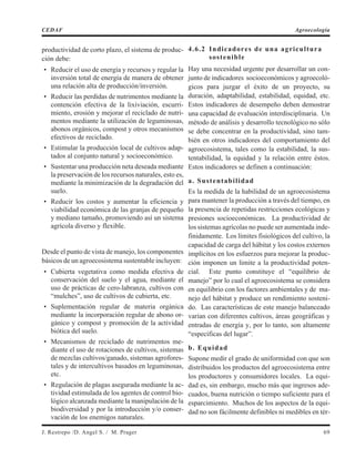 productividad de corto plazo, el sistema de produc-
ción debe:
• Reducir el uso de energía y recursos y regular la
inversión total de energía de manera de obtener
una relación alta de producción/inversión.
• Reducir las perdidas de nutrimentos mediante la
contención efectiva de la lixiviación, escurri-
miento, erosión y mejorar el reciclado de nutri-
mentos mediante la utilización de leguminosas,
abonos orgánicos, compost y otros mecanismos
efectivos de reciclado.
• Estimular la producción local de cultivos adap-
tados al conjunto natural y socioeconómico.
• Sustentar una producción neta deseada mediante
la preservación de los recursos naturales, esto es,
mediante la minimización de la degradación del
suelo.
• Reducir los costos y aumentar la eficiencia y
viabilidad económica de las granjas de pequeño
y mediano tamaño, promoviendo así un sistema
agrícola diverso y flexible.
Desde el punto de vista de manejo, los componentes
básicos de un agroecosistema sustentable incluyen:
• Cubierta vegetativa como medida efectiva de
conservación del suelo y el agua, mediante el
uso de prácticas de cero-labranza, cultivos con
“mulches”, uso de cultivos de cubierta, etc.
• Suplementación regular de materia orgánica
mediante la incorporación regular de abono or-
gánico y compost y promoción de la actividad
biótica del suelo.
• Mecanismos de reciclado de nutrimentos me-
diante el uso de rotaciones de cultivos, sistemas
de mezclas cultivos/ganado, sistemas agrofores-
tales y de intercultivos basados en leguminosas,
etc.
• Regulación de plagas asegurada mediante la ac-
tividad estimulada de los agentes de control bio-
lógico alcanzada mediante la manipulación de la
biodiversidad y por la introducción y/o conser-
vación de los enemigos naturales.
4.6.2 Indicadores de una agricultura
sostenible
Hay una necesidad urgente por desarrollar un con-
junto de indicadores socioeconómicos y agroecoló-
gicos para juzgar el éxito de un proyecto, su
duración, adaptabilidad, estabilidad, equidad, etc.
Estos indicadores de desempeño deben demostrar
una capacidad de evaluación interdisciplinaria. Un
método de análisis y desarrollo tecnológico no sólo
se debe concentrar en la productividad, sino tam-
bién en otros indicadores del comportamiento del
agroecosistema, tales como la estabilidad, la sus-
tentabilidad, la equidad y la relación entre éstos.
Estos indicadores se definen a continuación:
a. Sustentabilidad
Es la medida de la habilidad de un agroecosistema
para mantener la producción a través del tiempo, en
la presencia de repetidas restricciones ecológicas y
presiones socioeconómicas. La productividad de
los sistemas agrícolas no puede ser aumentada inde-
finidamente. Los límites fisiológicos del cultivo, la
capacidad de carga del hábitat y los costos externos
implícitos en los esfuerzos para mejorar la produc-
ción imponen un limite a la productividad poten-
cial. Este punto constituye el “equilibrio de
manejo” por lo cual el agroecosistema se considera
en equilibrio con los factores ambientales y de ma-
nejo del hábitat y produce un rendimiento sosteni-
do. Las características de este manejo balanceado
varían con diferentes cultivos, áreas geográficas y
entradas de energía y, por lo tanto, son altamente
“específicas del lugar”.
b. Equidad
Supone medir el grado de uniformidad con que son
distribuidos los productos del agroecosistema entre
los productores y consumidores locales. La equi-
dad es, sin embargo, mucho más que ingresos ade-
cuados, buena nutrición o tiempo suficiente para el
esparcimiento. Muchos de los aspectos de la equi-
dad no son fácilmente definibles ni medibles en tér-
J. Restrepo /D. Angel S. / M. Prager 69
CEDAF Agroecología
 