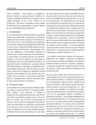 minos científicos. Para algunos, la equidad se
alcanza cuando un agroecosistema satisface de-
mandas razonables de alimento sin imponer a la so-
ciedad aumentos en los costos sociales de la
producción. Para otros, la equidad se logra cuando
la distribución de oportunidades o ingresos dentro
de una comunidad mejora realmente.
c. Estabilidad
Es la constancia de la producción bajo un grupo de
condiciones ambientales, económicas y de manejo.
Algunas de las presiones ecológicas constituyen se-
rias restricciones, en el sentido de que el agricultor
se encuentra virtualmente impedido de modificarla.
En otros casos, el agricultor puede mejorar la esta-
bilidad biológica del sistema, seleccionando culti-
vos más adaptados o desarrollando métodos de
cultivos que permitan aumentar los rendimientos.
La tierra puede ser regada, provista de cobertura,
abonada, o los cultivos pueden ser intercalados o
rotados para mejorar la elasticidad del sistema. El
agricultor puede complementar su propio trabajo
utilizando animales o máquinas, o empleando fuer-
za de trabajo de personas. De esta manera, la natu-
raleza exacta de la respuesta no depende sólo del
ambiente, sino también de otros factores de la so-
ciedad. Por esta razón, el concepto de estabilidad
debe ser expandido para abarcar consideraciones
de tipo socioeconómico y de manejo.
d. Productividad
Es la medida de la producción por unidad de super-
ficie, labor o insumo utilizado. Un aspecto impor-
tante muchas veces ignorado al definir la
producción de la pequeña agricultura es que la ma-
yoría de los agricultores otorgan mayor valor a re-
ducir los riesgos que al elevar la producción al
máximo. Por lo general, los pequeños agricultores
están más interesados en optimizar la producción
de los recursos o factores del predio, que le son es-
casos o insuficientes, que en incrementar la produc-
tividad total de la tierra o del trabajo. Por otro lado,
los agricultores parecen elegir tecnologías de pro-
ducción sobre la base de decisiones que toman en
cuenta la totalidad del sistema agrícola y no un cul-
tivo en particular. El rendimiento por área puede
ser un indicador de la producción y/o constancia de
la producción, pero la productividad también puede
ser medida por unidad de labor o trabajo, por uni-
dad de inversión de dinero, en relación con necesi-
dades o en una forma de coeficientes energéticos.
Cuando los patrones de producción son analizados
mediante estos coeficientes, queda de manifiesto
que los sistemas tradicionales son extremadamente
más eficientes que los agroecosistemas modernos
en cuanto al uso de energía. Un sistema agrícola
comercial suele mostrar razones de egreso/ingreso
calórico de 1-3, mientras que los sistemas agrícolas
tradicionales exhiben razones de 1-15.
Los predios constituyen sistemas de consumo y
producción de energía y debieran considerarse
como sistemas con flujos energéticos; sin embargo,
también producen alimentos, ingresos, empleos y
constituyen un modo de vida para muchas socieda-
des agrarias, índices que también contribuyen a la
producción total.
Hay que tener cuidado que el bienestar físico y so-
cial resultante de proyectos agrícolas pueda ser me-
dido cuantitativamente, en términos de incremento
en la alimentación, ingresos reales, calidad de los
recursos naturales, mejor salud, sanidad, abasteci-
miento de agua, servicios de educación, etc. Que
un sistema sea sostenible o no, debería ser estable-
cido por la población local, en relación a la satisfac-
ción de los principales objetivos atribuidos al
desarrollo sostenible. Una medida fundamental de
la sostenibilidad debería ser la reducción de la po-
breza y de sus consecuencias sobre la degradación
del medio ambiente. Los índices de la sostenibili-
dad deberían provenir de un análisis de la manera
en que los modelos de crecimiento económico con-
cuerdan con la conservación de los recursos natura-
les, tanto a nivel global como local. Es evidente
70 J. Restrepo /D. Angel S. / M. Prager
Agroecología CEDAF
 