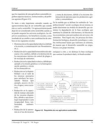 que los requisitos de una agricultura sustentable en-
globan aspectos técnicos, institucionales y de políti-
cas agrarias (Figura 4.2).
Es tanto o más importante entender cuando un
agroecosistema deja de ser sostenible que cuando
éste se vuelve sostenible. Un agroecosistema puede
dejar de ser considerado como sostenible cuando ya
no puede asegurar los servicios ecológicos, los ob-
jetivos económicos y los beneficios sociales, como
resultado de un cambio o una combinación de cam-
bios en los siguientes niveles:
• Disminución en la capacidad productiva (debido
a la erosión, a contaminación con fitosanitarios,
etc.);
• Reducción de la capacidad homeostática de ade-
cuarse a los cambios, debido a la destrucción de
los mecanismos internos de control de plagas o
de reciclaje de nutrientes;
• Reducción en la capacidad evolutiva, debido por
ejemplo a la erosión genética o a la homogenei-
zación genética a través
de los monocultivos;
• Reducción en la disponi-
bilidad o en el valor de
los recursos necesarios
para satisfacer las nece-
sidades básicas (por
ejemplo, acceso a la tie-
rra, al agua y otros recur-
sos);
• Reducción en la capaci-
dad de manejo adecuado
de los recursos disponi-
bles, debido a una tecno-
logía inapropiada o a una
incapacidad física (en-
fermedad, malnutri-
ción);
• Reducción de la autono-
mía en el uso de recursos
y toma de decisiones, debido a la creciente dis-
minución de opciones para los productores agrí-
colas y consumidores.
En la medida que se definan los umbrales de “em-
pobrecimiento” social y ecológico de un sistema, se
podrá determinar un modelo de desarrollo que mi-
nimice la degradación de la base ecológica que
mantiene la calidad de vida humana y la función de
los ecosistemas como proveedores de servicios y de
alimentos. Para lograr esto, los procesos de trans-
formación biológica, desarrollo tecnológico y cam-
bio institucional tienen que realizarse en armonía,
de manera que el desarrollo sostenible no empo-
brezca a un grupo mientras
enriquece a otro, y no destruya la base ecológica
que sostiene la productividad y la biodiversidad.
J. Restrepo /D. Angel S. / M. Prager 71
CEDAF Agroecología
Manejo, uso y
conservación de
recursos productivos
Desarrollo y difusión de
tecnologías apropiadas
accesibles, económicas
y aceptables
Cambio institucional y
organización social
Desarrollo de recursos
humanos y capacidades
locales
Investigación participativa
Requisitos
para una
agricultura
sustentable
Políticas agrarias compatibles
Mercados, precios, incentivos justos
Contabilidad de costos ambientales
Estabilidad política
Figura 4.2. Requisitos de una agricultura sustentable
 