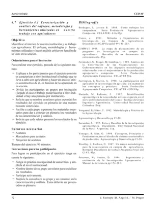 4.7 Ejercicio 4.1 Caracterización y
análisis del enfoque, metodología y
herramientas utilizadas en nuestro
trabajo con agricultores
Objetivo
Identificar al interior de nuestra institución y su trabajo
con agricultores: El enfoque, metodologías y herra-
mientas utilizadas y hacer análisis critico en función de
lo visto en la sección.
Orientaciones para el instructor
Para realizar este ejercicio, proceda de la siguiente ma-
nera:
• Explique a los participantes que el ejercicio consiste
en caracterizar a nivel institucional el trabajo que se
lleva a cabo con agricultores y hacer un análisis criti-
co constructivo de él, en función de lo aprendido en
la sección.
• Divida los participantes en grupos por institución
(llegado el caso el trabajo puede hacerse a nivel indi-
vidual sí hay una persona por institución).
• Solicite que se nombre un relator quien expondrá los
resultados del ejercicio en plenaria de una manera
bastante sintetizada.
• Facilite a cada grupo o persona los materiales nece-
sarios para dar a conocer en plenaria los resultados
de su caracterización y análisis.
• Solicite que cada relator presente los resultados de su
ejercicio.
Recursos necesarios
• Acetatos
• Marcadores para acetatos
• Proyector de acetatos
Tiempo del ejercicio: 90 minutos.
Instrucciones para los participantes
Para lograr su participación en el ejercicio tenga en
cuenta lo siguiente:
• Ponga en práctica su capacidad de autocrítica y am-
plíela al nivel institucional.
• Nombre dentro de su grupo un relator para socializar
los resultados.
• Participe activamente.
• Propicie la consulta en su grupo y un consenso en la
caracterización y análisis. Estos deberán ser presen-
tados en plenaria.
Bibliografía
Berdegue, J; Larrain B. 1988. Como trabajan los
campesinos. Serie Producción Agropecuaria
Campesina. CELATER - 61A 82p.
Cazco, c. 1991. Métodos y Experiencias de
Investigación en Campos de Agricultores.
Documento INCAP Ecuador 99 191-203.
CIMMYT 1985. La etapa de planeamiento de un
programa de investigación en campos de
agricultores. Borrador de un documento de
entrenamiento. 25p.
Fernández, M; Prager, M; Gamboa, C. 1989. Análisis de
la Contribución de las Organizaciones no
Gubernamentales en los Aspectos metodológicos
relacionados con el mejoramiento de la producción
agropecuaria campesina. Serie Producción
Agropecuaria Campesina. CELATER 96p.
Farrington, J; Martín, A. 1990. La participación del
agricultor en la investigación agrícola: Un examen de
los conceptos y prácticas. Serie Producción
Agropecuaria Campesina. CELATER - ODI 89p.
Hurtado, M; Rubiano, J. 1992. Identificación
agroecológica de necesidades de investigación en el
norte del Departamento del Cauca. Trabajo de Grado
Ingeniería Agronómica. Universidad Nacional de
Colombia 136p.
Norgaard, R; Sikor, T. 1992. Metodología y Práctica de
la Agroecología.
Agroecología y Desarrollo pp 15-28.
Sarandon, S. 1997. Retos y Desafíos de la Investigación
agroecológica. Documento. Universidad Nacional
de la Plata. Argentina. 11p.
Venegas, R; Sian, G. 1994. Conceptos, Principios y
Fundamentos para el diseño de sistemas sustentables
de producción. Agroecología y Desarrollo pp 15-28.
Woolley, J; Pachico, D. 1987. Un marco metodológico
para la investigación en campos de agricultores.
Borrador Documento de trabajo Programa Fríjol del
CIAT. 45p.
Peterson, W; Horton, D. 1994. Seguimiento y
evaluación de la Investigación Agropecuaria .
Manual de referencia pp 174-181.
72 J. Restrepo /D. Angel S. / M. Prager
Agroecología CEDAF
 