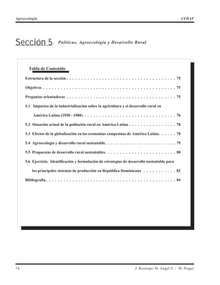 Sección 5. Políticas, Agroecología y Desarrollo Rural
74 J. Restrepo /D. Angel S. / M. Prager
Agroecología CEDAF
Tabla de Contenido
Estructura de la sección . . . . . . . . . . . . . . . . . . . . . . . . . . . . . . . . . . . . . 75
Objetivos . . . . . . . . . . . . . . . . . . . . . . . . . . . . . . . . . . . . . . . . . . . . . 75
Preguntas orientadoras . . . . . . . . . . . . . . . . . . . . . . . . . . . . . . . . . . . . . 75
5.1 Impactos de la industrialización sobre la agricultura y el desarrollo rural en
América Latina (1950 - 1980) . . . . . . . . . . . . . . . . . . . . . . . . . . . . . . . 76
5.2 Situación actual de la población rural en América Latina . . . . . . . . . . . . . . . . 78
5.3 Efectos de la globalización en las economías campesinas de América Latina. . . . . . 78
5.4 Agroecología y desarrollo rural sustentable. . . . . . . . . . . . . . . . . . . . . . . . 79
5.5 Propuestas de desarrollo rural sustentables. . . . . . . . . . . . . . . . . . . . . . . . 80
5.6 Ejercicio. Identificación y formulación de estrategias de desarrollo sustentable para
los principales sistemas de producción en República Dominicana . . . . . . . . . . . 82
Bibliografía . . . . . . . . . . . . . . . . . . . . . . . . . . . . . . . . . . . . . . . . . . . . 84
 