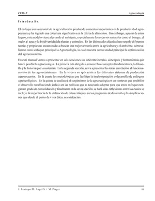 Introducción
El enfoque convencional de la agricultura ha producido aumentos importantes en la productividad agro-
pecuaria y ha logrado una cobertura significativa en la oferta de alimentos. Sin embargo, a pesar de estos
logros, este modelo viene afectando el ambiente, especialmente los recursos naturales como el bosque, el
suelo, el agua y la biodiversidad de plantas y animales. En las últimas dos décadas han surgido diferentes
teorías y propuestas encaminadas a buscar una mejor armonía entre la agricultura y el ambiente, sobresa-
liendo como enfoque principal la Agroecología, la cual muestra como unidad principal la optimización
del agroecosistema.
En este manual vamos a presentar en seis secciones las diferentes teorías, conceptos y herramientas que
hacen posible la agroecología. La primera está dirigida a conocer los conceptos fundamentales, la filoso-
fía y la historia que la sustentan. En la segunda sección, se va a presentar las ideas en relación al funciona-
miento de los agroecosistemas. En la tercera su aplicación a los diferentes sistemas de producción
agropecuarios. En la cuarta las metodologías que faciliten la implementación o desarrollo de enfoques
agroecológicos. En la quinta se analizará el surgimiento de la agroecología en un contexto que posibilite
el desarrollo rural haciendo énfasis en las políticas que es necesario adoptar para que estos enfoques ten-
gan un grado de consolidación y finalmente en la sexta sección, se hará unas reflexiones entre las cuales se
incluye la importancia de la utilización de estos enfoques en los programas de desarrollo y las implicacio-
nes que desde el punto de vista ético, se evidencian.
CEDAF Agroecología
J. Restrepo /D. Angel S. / M. Prager iii
 