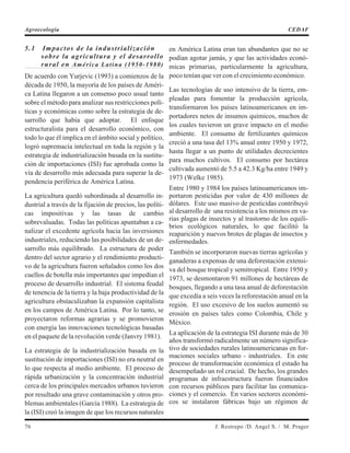 5.1 Impactos de la industrialización
sobre la agricultura y el desarrollo
rural en América Latina (1950-1980)
De acuerdo con Yurjevic (1993) a comienzos de la
década de 1950, la mayoría de los países de Améri-
ca Latina llegaron a un consenso poco usual tanto
sobre el método para analizar sus restricciones polí-
ticas y económicas como sobre la estrategia de de-
sarrollo que había que adoptar. El enfoque
estructuralista para el desarrollo económico, con
todo lo que él implica en el ámbito social y político,
logró supremacía intelectual en toda la región y la
estrategia de industrialización basada en la sustitu-
ción de importaciones (ISI) fue aprobada como la
vía de desarrollo más adecuada para superar la de-
pendencia periférica de América Latina.
La agricultura quedó subordinada al desarrollo in-
dustrial a través de la fijación de precios, las políti-
cas impositivas y las tasas de cambio
sobrevaluadas. Todas las políticas apuntaban a ca-
nalizar el excedente agrícola hacia las inversiones
industriales, reduciendo las posibilidades de un de-
sarrollo más equilibrado. La estructura de poder
dentro del sector agrario y el rendimiento producti-
vo de la agricultura fueron señalados como los dos
cuellos de botella más importantes que impedían el
proceso de desarrollo industrial. El sistema feudal
de tenencia de la tierra y la baja productividad de la
agricultura obstaculizaban la expansión capitalista
en los campos de América Latina. Por lo tanto, se
proyectaron reformas agrarias y se promovieron
con energía las innovaciones tecnológicas basadas
en el paquete de la revolución verde (Janvry 1981).
La estrategia de la industrialización basada en la
sustitución de importaciones (ISI) no era neutral en
lo que respecta al medio ambiente. El proceso de
rápida urbanización y la concentración industrial
cerca de los principales mercados urbanos tuvieron
por resultado una grave contaminación y otros pro-
blemas ambientales (García 1988). La estrategia de
la (ISI) creó la imagen de que los recursos naturales
en América Latina eran tan abundantes que no se
podían agotar jamás, y que las actividades econó-
micas primarias, particularmente la agricultura,
poco tenían que ver con el crecimiento económico.
Las tecnologías de uso intensivo de la tierra, em-
pleadas para fomentar la producción agrícola,
transformaron los países latinoamericanos en im-
portadores netos de insumos químicos, muchos de
los cuales tuvieron un grave impacto en el medio
ambiente. El consumo de fertilizantes químicos
creció a una tasa del 13% anual entre 1950 y 1972,
hasta llegar a un punto de utilidades decrecientes
para muchos cultivos. El consumo por hectárea
cultivada aumentó de 5.5 a 42.3 Kg/ha entre 1949 y
1973 (Welke 1985).
Entre 1980 y 1984 los países latinoamericanos im-
portaron pesticidas por valor de 430 millones de
dólares. Este uso masivo de pesticidas contribuyó
al desarrollo de una resistencia a los mismos en va-
rias plagas de insectos y al trastorno de los equili-
brios ecológicos naturales, lo que facilitó la
reaparición y nuevos brotes de plagas de insectos y
enfermedades.
También se incorporaron nuevas tierras agrícolas y
ganaderas a expensas de una deforestación extensi-
va del bosque tropical y semitropical. Entre 1950 y
1973, se desmontaron 91 millones de hectáreas de
bosques, llegando a una tasa anual de deforestación
que excedía a seis veces la reforestación anual en la
región. El uso excesivo de los suelos aumentó su
erosión en países tales como Colombia, Chile y
México.
La aplicación de la estrategia ISI durante más de 30
años transformó radicalmente un número significa-
tivo de sociedades rurales latinoamericanas en for-
maciones sociales urbano - industriales. En este
proceso de transformación económica el estado ha
desempeñado un rol crucial. De hecho, los grandes
programas de infraestructura fueron financiados
con recursos públicos para facilitar las comunica-
ciones y el comercio. En varios sectores económi-
cos se instalaron fábricas bajo un régimen de
76 J. Restrepo /D. Angel S. / M. Prager
Agroecología CEDAF
 