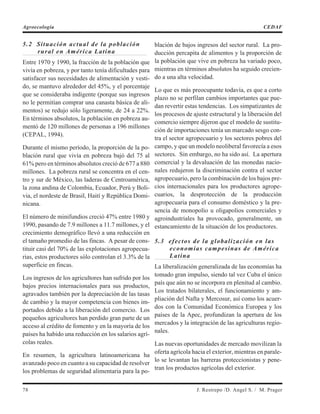 5.2 Situación actual de la población
rural en América Latina
Entre 1970 y 1990, la fracción de la población que
vivía en pobreza, y por tanto tenía dificultades para
satisfacer sus necesidades de alimentación y vesti-
do, se mantuvo alrededor del 45%, y el porcentaje
que se consideraba indigente (porque sus ingresos
no le permitían comprar una canasta básica de ali-
mentos) se redujo sólo ligeramente, de 24 a 22%.
En términos absolutos, la población en pobreza au-
mentó de 120 millones de personas a 196 millones
(CEPAL, 1994).
Durante el mismo período, la proporción de la po-
blación rural que vivía en pobreza bajó del 75 al
61% pero en términos absolutos creció de 677 a 880
millones. La pobreza rural se concentra en el cen-
tro y sur de México, las laderas de Centroamérica,
la zona andina de Colombia, Ecuador, Perú y Boli-
via, el nordeste de Brasil, Haití y República Domi-
nicana.
El número de minifundios creció 47% entre 1980 y
1990, pasando de 7.9 millones a 11.7 millones, y el
crecimiento demográfico llevó a una reducción en
el tamaño promedio de las fincas. A pesar de cons-
tituir casi del 70% de las explotaciones agropecua-
rias, estos productores sólo controlan el 3.3% de la
superficie en fincas.
Los ingresos de los agricultores han sufrido por los
bajos precios internacionales para sus productos,
agravados también por la depreciación de las tasas
de cambio y la mayor competencia con bienes im-
portados debido a la liberación del comercio. Los
pequeños agricultores han perdido gran parte de un
acceso al crédito de fomento y en la mayoría de los
países ha habido una reducción en los salarios agrí-
colas reales.
En resumen, la agricultura latinoamericana ha
avanzado poco en cuanto a su capacidad de resolver
los problemas de seguridad alimentaria para la po-
blación de bajos ingresos del sector rural. La pro-
ducción percapita de alimentos y la proporción de
la población que vive en pobreza ha variado poco,
mientras en términos absolutos ha seguido crecien-
do a una alta velocidad.
Lo que es más preocupante todavía, es que a corto
plazo no se perfilan cambios importantes que pue-
dan revertir estas tendencias. Los simpatizantes de
los procesos de ajuste estructural y la liberación del
comercio siempre dijeron que el modelo de sustitu-
ción de importaciones tenía un marcado sesgo con-
tra el sector agropecuario y los sectores pobres del
campo, y que un modelo neoliberal favorecía a esos
sectores. Sin embargo, no ha sido así. La apertura
comercial y la devaluación de las monedas nacio-
nales redujeron la discriminación contra el sector
agropecuario, pero la combinación de los bajos pre-
cios internacionales para los productores agrope-
cuarios, la desprotección de la producción
agropecuaria para el consumo doméstico y la pre-
sencia de monopolio u oligapolios comerciales y
agroindustriales ha provocado, generalmente, un
estancamiento de la situación de los productores.
5.3 efectos de la globalización en las
economías campesinas de América
Latina
La liberalización generalizada de las economías ha
tomado gran impulso, siendo tal vez Cuba el único
país que aún no se incorpora en plenitud al cambio.
Los tratados bilaterales, el funcionamiento y am-
pliación del Nafta y Mercosur, así como los acuer-
dos con la Comunidad Económica Europea y los
países de la Apec, profundizan la apertura de los
mercados y la integración de las agriculturas regio-
nales.
Las nuevas oportunidades de mercado movilizan la
oferta agrícola hacia el exterior, mientras en parale-
lo se levantan las barreras proteccionistas y pene-
tran los productos agrícolas del exterior.
78 J. Restrepo /D. Angel S. / M. Prager
Agroecología CEDAF
 