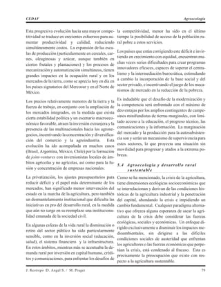 Esta progresiva evolución hacia una mayor compe-
titividad se traduce en crecientes esfuerzos para au-
mentar productividad y calidad, reduciendo
simultáneamente costos. La expansión de las esca-
las de producción (particularmente en cereales, car-
nes, oleaginosas y azúcar, aunque también en
ciertos frutales y plantaciones) y los procesos de
mecanización y automatización simultáneos, tienen
grandes impactos en la ocupación rural y en los
mercados de la tierra, como se aprecia hoy en día en
los países signatarios del Mercosur y en el Norte de
México.
Los precios relativamente menores de la tierra y la
fuerza de trabajo, en conjunto con la ampliación de
los mercados integrados, en la medida que exista
cierta estabilidad política y un escenario macroeco-
nómico favorable, atraen la inversión extranjera y la
presencia de las multinacionales hacia los agrone-
gocios, incentivando la concentración y diversifica-
ción del comercio y la agroindustria. Esta
evolución ha ido acompañada en muchos casos
(Brasil, Argentina, México, Chile) por la formación
de joint-ventures con inversionistas locales de ám-
bitos agrícolas y no agrícolas, así como para la fu-
sión y concentración de empresas nacionales.
La privatización, los ajustes presupuestarios para
reducir déficit y el papel más determinante de los
mercados, han significado menor intervención del
estado en la marcha de la agricultura, pero también
un desmantelamiento institucional que dificulta las
iniciativas en pro del desarrollo rural, en la medida
que aún no surge en su reemplazo una instituciona-
lidad emanada de la sociedad civil.
En algunas esferas de la vida rural la disminución o
retiro del sector público ha sido particularmente
sensible, como en la inversión social (educación,
salud), el sistema financiero y la infraestructura.
En estos ámbitos, mientras más se acentuaba la de-
manda rural por inversión en capital humano, crédi-
tos y comunicaciones, para enfrentar los desafíos de
la competitividad, menor ha sido en el último
tiempo la posibilidad de acceso de la población ru-
ral pobre a estos servicios.
Los países que están corrigiendo este déficit e invir-
tiendo en crecimiento con equidad, encuentran mu-
chas veces serias dificultades para crear programas
innovadores eficaces, capaces de superar el centra-
lismo y la intermediación burocrática, estimulando
a cambio la incorporación de la base social y del
sector privado, e incentivando el juego de los meca-
nismos de mercado en la reducción de la pobreza.
Es indudable que el desafío de la modernización y
la competencia será enfrentado con el máximo de
desventajas por los amplios contingentes de campe-
sinos minifundistas de tierras marginales, con limi-
tado acceso a la educación, el progreso técnico, las
comunicaciones y la información. La marginación
del mercado y la producción para la autosubsisten-
cia son y serán un mecanismo de supervivencia para
estos sectores, lo que proyecta una situación sin
movilidad para progresar y atados a la extrema po-
breza.
5.4 Agroecología y desarrollo rural
sustentable
Como se ha mencionado, la crisis de la agricultura,
tiene dimensiones ecológicas socioeconómicas que
se interrelacionan y derivan de las condiciones his-
tóricas de la agricultura industrial y la penetración
del capital, ahondando la crisis e impidiendo un
cambio fundamental. Cualquier paradigma alterna-
tivo que ofrezca alguna esperanza de sacar la agri-
cultura de la crisis debe considerar las fuerzas
ecológicas, sociales y económicas. Un enfoque di-
rigido exclusivamente a disminuir los impactos me-
dioambientales, sin dirigirse a las difíciles
condiciones sociales de austeridad que enfrentan
los agricultores o las fuerzas económicas que perpe-
túan la crisis, está condenado al fracaso. Esta es
precisamente la preocupación que existe con res-
pecto a la agricultura sustentable.
J. Restrepo /D. Angel S. / M. Prager 79
CEDAF Agroecología
 