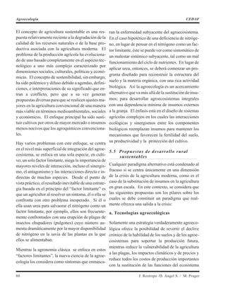 El concepto de agricultura sustentable es una res-
puesta relativamente reciente a la degradación de la
calidad de los recursos naturales o de la base pro-
ductiva asociada con la agricultura moderna. El
problema de la producción agrícola ha evoluciona-
do de uno basado completamente en el aspecto tec-
nológico a uno más complejo caracterizado por
dimensiones sociales, culturales, políticas y econó-
micas. El concepto de sostenibilidad, sin embargo,
ha sido polémico y difuso debido a agendas, defini-
ciones, e interpretaciones de su significado que en-
tran a conflicto, pero que a su vez generan
propuestas diversas para que se realicen ajustes ma-
yores en la agricultura convencional de una manera
más viable en términos medioambientales, sociales
y económicos. El enfoque principal ha sido susti-
tuir cultivos por otros de mayor mercado o insumos
menos nocivos que los agroquímicos convenciona-
les.
Hay varios problemas con este enfoque, se centra
en el nivel más superficial de integración del agroe-
cosistema, se enfoca en una sola especie, en culti-
vo, un solo factor limitante, niega la importancia de
mayores niveles de interacción, incluso el sinergis-
mo, el antagonismo y las interacciones directa e in-
directas de muchas especies. Desde el punto de
vista práctico, el resultado inevitable de una estrate-
gia basada en el principio del “factor limitante” es
que un agricultor al resolver un síntoma, él o ella se
confronta con otro problema inesperado. Si él o
ella usan urea para salvaorar el nitrógeno como un
factor limitante, por ejemplo, ellos son frecuente-
mente confrontados con una erupción de plagas de
insectos chupadores (pulgones) cuyo número au-
menta dramáticamente por la mayor disponibilidad
de nitrógeno en la savia de las plantas en la que
ellos se alimentaban.
Mientras la agronomía clásica se enfoca en estos
“factores limitantes”, la nueva ciencia de la agroe-
cología los considera como síntomas que enmasca-
ran la enfermedad subyacente del agroecosistema.
En el caso hipotético de una deficiencia de nitróge-
no, en lugar de pensar en el nitrógeno como un fac-
tor limitante, éste se puede ver como sintomático de
un malestar sistémico subyacente, tal como un mal
funcionamiento del ciclo de nutrientes. En lugar de
aplicar urea, entonces, se deberá comenzar un pro-
grama diseñado para reconstruir la estructura del
suelo y la materia orgánica, con una rica actividad
biológica. Así la agroecología es un acercamiento
alternativo que va más allá de la sustitución de insu-
mos; para desarrollar agroecosistemas integrales
con una dependencia mínima de insumos externos
a la granja. El énfasis está en el diseño de sistemas
agrícolas complejos en los cuales las interacciones
ecológicas y sinergismos entre los componentes
biológicos reemplazan insumos para mantener los
mecanismos que favorecen la fertilidad del suelo,
su productividad y la protección del cultivo.
5.5 Propuestas de desarrollo rural
sustentables
Cualquier paradigma alternativo está condenado al
fracaso si se centra únicamente en una dimensión
de la crisis de la agricultura moderna, como es el
caso de la substitución de insumos en la agricultura
en gran escala. En este contexto, se considera que
las siguientes propuestas son los pilares sobre los
cuales se debe constituir un paradigma que real-
mente ofrezca una salida a la crisis:
a. Tecnologías agroecológicas
Solamente una estrategia verdaderamente agroeco-
lógica ofrece la posibilidad de revertir el declive
crónico de la habilidad de los suelos y de los agroe-
cosistemas para soportar la producción futura,
mientras reduce la vulnerabilidad de la agricultura
a las plagas, los impactos climáticos y de precios y
reduce todos los costos de producción importantes
con la sustitución de las funciones del ecosistema
80 J. Restrepo /D. Angel S. / M. Prager
Agroecología CEDAF
 