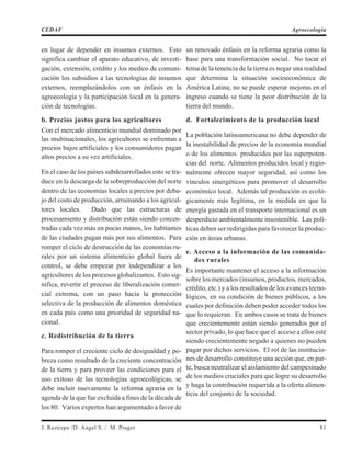 en lugar de depender en insumos externos. Esto
significa cambiar el aparato educativo, de investi-
gación, extensión, crédito y los medios de comuni-
cación los subsidios a las tecnologías de insumos
externos, reemplazándolos con un énfasis en la
agroecología y la participación local en la genera-
ción de tecnologías.
b. Precios justos para los agricultores
Con el mercado alimenticio mundial dominado por
las multinacionales, los agricultores se enfrentan a
precios bajos artificiales y los consumidores pagan
altos precios a su vez artificiales.
En el caso de los países subdesarrollados esto se tra-
duce en la descarga de la sobreproducción del norte
dentro de las economías locales a precios por deba-
jo del costo de producción, arruinando a los agricul-
tores locales. Dado que las estructuras de
procesamiento y distribución están siendo concen-
tradas cada vez más en pocas manos, los habitantes
de las ciudades pagan más por sus alimentos. Para
romper el ciclo de destrucción de las economías ru-
rales por un sistema alimenticio global fuera de
control, se debe empezar por independizar a los
agricultores de los procesos globalizantes. Esto sig-
nifica, revertir el proceso de liberalización comer-
cial extrema, con un paso hacia la protección
selectiva de la producción de alimentos doméstica
en cada país como una prioridad de seguridad na-
cional.
c. Redistribución de la tierra
Para romper el creciente ciclo de desigualdad y po-
breza como resultado de la creciente concentración
de la tierra y para proveer las condiciones para el
uso exitoso de las tecnologías agroecológicas, se
debe incluir nuevamente la reforma agraria en la
agenda de la que fue excluida a fines de la década de
los 80. Varios expertos han argumentado a favor de
un renovado énfasis en la reforma agraria como la
base para una transformación social. No tocar el
tema de la tenencia de la tierra es negar una realidad
que determina la situación socioeconómica de
América Latina; no se puede esperar mejoras en el
ingreso cuando se tiene la peor distribución de la
tierra del mundo.
d. Fortalecimiento de la producción local
La población latinoamericana no debe depender de
la inestabilidad de precios de la economía mundial
o de los alimentos producidos por las superpoten-
cias del norte. Alimentos producidos local y regio-
nalmente ofrecen mayor seguridad, así como los
vínculos sinergéticos para promover el desarrollo
económico local. Además tal producción es ecoló-
gicamente más legítima, en la medida en que la
energía gastada en el transporte internacional es un
desperdicio ambientalmente insostenible. Las polí-
ticas deben ser redirigidas para favorecer la produc-
ción en áreas urbanas.
e. Acceso a la información de las comunida-
des rurales
Es importante mantener el acceso a la información
sobre los mercados (insumos, productos, mercados,
crédito, etc.) y a los resultados de los avances tecno-
lógicos, en su condición de bienes públicos, a los
cuales por definición deben poder acceder todos los
que lo requieran. En ambos casos se trata de bienes
que crecientemente están siendo generados por el
sector privado, lo que hace que el acceso a ellos esté
siendo crecientemente negado a quienes no pueden
pagar por dichos servicios. El rol de las institucio-
nes de desarrollo constituye una acción que, en par-
te, busca neutralizar el aislamiento del campesinado
de los medios cruciales para que logre su desarrollo
y haga la contribución requerida a la oferta alimen-
ticia del conjunto de la sociedad.
J. Restrepo /D. Angel S. / M. Prager 81
CEDAF Agroecología
 