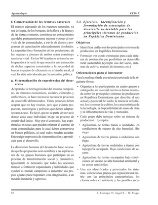 f. Conservación de los recursos naturales
El manejo adecuado de los recursos naturales, ya
sea del agua, de los bosques, de la flora y la fauna y
de las tierras comunes, constituye un conocimiento
que debe permanentemente mejorar y poner al ser-
vicio de las comunidades, a través de planes y pro-
gramas de capacitación adecuadamente diseñados.
La capacitación y formación de los productores, de
las mujeres y jóvenes de ambos sexos constituye
una tarea vital. En los 90 la pobreza urbana ha so-
brepasado a la rural, lo que muestra una saturación
de dichos espacios construidos y la necesidad de
buscar espacios de eficiencia en el medio rural, el
cual ha sido subvalorado por la inversión pública.
g. Sistematización de experiencias del desa-
rrollo
Aceptando la heterogeneidad del mundo campesi-
no, en términos económicos, sociales, culturales y
ambientales, se hace necesario reconocer procesos
de desarrollo diferenciados. Estos procesos deben
aceptar que no hay recetas, pero que existen pro-
puestas, tecnologías y políticas que deben adaptar-
se caso a caso. Es decir, que no se parte de un vacío
donde cada caso individual exige un proceso de
creatividad único. Muy por el contrario, hay expe-
riencias exitosas que pueden orientar el camino de
otras comunidades para lo cual deben convertirse
en bienes públicos, al cual todos puedan acceder.
Esto exige un proceso de sistematización y aprendi-
zaje para el desarrollo.
La dimensión humana del desarrollo hace necesa-
rio que las propuestas sean sensibles a las aspiracio-
nes de los grupos humanos que participan en un
proceso de transformación social y productivo.
Igualmente es necesario que todas las acciones
tiendan a fortalecer capacidades y habilidades que
ayuden al mundo campesino a encontrar sus pro-
pios ajustes para responder, con imaginación, a un
modelo inestable y agresivo.
5.6 Ejercicio. Identificación y
formulación de estrategias de
desarrollo sustentable para los
principales sistemas de producción
en República Dominicana
Objetivos
• Identificar cuáles son los principales sistemas de
producción en República Dominicana.
• Formular tres o más estrategias para cada siste-
ma de producción que posibiliten un desarrollo
rural sustentable (ejemplo uso del suelo, siste-
mas de cultivo, manejo de insumos, etc.)
Orientaciones para el instructor
Para la realización de este ejercicio proceda de la si-
guiente forma:
• Organice a los participantes en cuatro grupos y
entrégueles un material escrito en forma resumi-
da sobre los principales sistemas de producción
en República Dominicana que describa el uso
actual y potencial del suelo, la tenencia de la tie-
rra, los sistemas de cultivo, las características de
la tecnología, la disponibilidad de mano de obra
y la infraestructura de vías y mercados.
• Cada grupo debe trabajar sobre un sistema de
producción. Ejemplos:
• Agricultura de tierras llanas u onduladas, en
condiciones de secano de alta humedad. Sin
riego.
• Agricultura de tierras planas a onduladas con
riego.
• Agricultura de tierras onduladas a tierras con
topografía escarpada. Bajo condiciones de se-
cano.
• Agricultura de tierras escarpadas bajo condi-
ciones de secano de alta humedad ambiental y
en zonas semi áridas.
• Una vez identificados y priorizados los siste-
mas, solicite a los grupos que organicen una ma-
triz con las principales características, los
efectos sobre el ambiente y las posibles reco-
82 J. Restrepo /D. Angel S. / M. Prager
Agroecología CEDAF
 