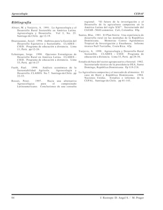 Bibliografía
Altieri, M. y Yurjevic, A. 1991. La Agroecología y el
Desarrollo Rural Sostenible en América Latina.
Agroecología y Desarrollo. Vol 3, No. 25.
Santiago de Chile. pp 12-19.
Dourojeanni, Aexel. 1994. Ambitos para la Gestión del
Desarrollo Equitativo y Sustentable. CLADES -
CIED. Programa de educación a distancia. Lima
11, Perú. pp 12-26.
Echenique, Jorge. 1998. Opciones Estratégicas de
Desarrollo Rural en América Latina. CLADES -
CIED. Programa de educación a distancia. Lima
33, Perú. pp 16-27
Faeth, Paul. 1994. Análisis económico de la
Sustentabilidad Agrícola. Agroecología y
Desarrollo. CLADES. No.7. Santiago de Chile. pp
22-33.
Rosset, Peter. 1997. Hacia una alternativa
Agroecológica para el campesinado
Latinoamericano. Conclusiones de una consulta
regional. “El futuro de la investigación y el
Desarrollo de la agricultura campesina en la
América Latina del siglo XXI”. Secretariado del
CGIAR - NGO commitee. Cali, Colombia. 89p.
Santos, Blas. 1981. El Plan Sierra: Una experiencia de
desarrollo rural en las montañas de la República
Dominicana. Memorias Centro Agronómico
Tropical de Investigación y Enseñanza. Informe
técnico Null Turrialba, Costa Rica. 42p.
Yurjevic, A. 1998. Agroecología y Desarrollo Rural
Sostenible. CLADES - CIED. Programa de
educación a distancia. Lima 33, Perú. pp 28-36.
Estudio de base del sector agropecuario y forestal. 1982.
Secretariado técnico de la presidencia OEA, Santo
Domingo, República Dominicana. Pp 119-218.
La Agricultura campesina y el mercado de alimentos: El
caso de Haití y República Dominicana. 1984.
Naciones Unidas. Estudios e informes de la
CEPAL. Santiago de Chile. pp 41-143.
84 J. Restrepo /D. Angel S. / M. Prager
Agroecología CEDAF
 