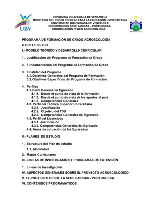 REPÚBLICA BOLIVARIANA DE VENEZUELA
MINISTERIO DEL PODER POPULAR PARA LA EDUCACIÓN UNIVERSITARIA
UNIVERSIDAD BOLIVARIANA DE VENEZUELA
COORDINACION SEDE BARINAS – PORTUGUESA
COORDINACION PFG EN AGROECOLOGIA
PROGRAMA DE FORMACIÓN DE GRADO AGROECOLOGÍA
C O N T E N I D O
I.- MODELO TEÓRICO Y DESARROLLO CURRICULAR
1. Justificación del Programa de Formación de Grado
2. Fundamentación del Programa de Formación de Grado
3. Finalidad del Programa
3.1.Objetivos Generales del Programa de Formación
3.2.Objetivos Específicos del Programa de Formación
4. Perfiles
4.1.Perfil General del Egresado.
4.1.1. Desde el punto de vista de la formación
4.1.2. Desde el punto de vista de los aportes al país
4.1.3. Competencias Generales
4.2. Perfil del Técnico Superior Universitario
4.2.1. Justificación
4.2.2. Objetivo del TSU
4.2.3. Competencias Generales del Egresado
4.3. Perfil del Licenciado
4.3.1. Justificación
4.3.2. Competencias Generales del Egresado
4.4. Áreas de actuación de los Egresados
II.- PLANES DE ESTUDIO
1. Estructura del Plan de estudio
1.1. Modalidad
2. Mapas Curriculares
III.- LINEAS DE INVESTIGACIÓN Y PROGRAMAS DE EXTENSIÓN
1. Líneas de Investigación
IV. ASPECTOS GENERALES SOBRE EL PROYECTO AGROECOLOGICO
V. EL PROYECTO DESDE LA SEDE BARINAS - PORTUGUESA
VI. CONTENIDOS PROGRAMATICOS
 