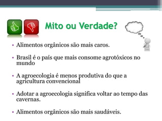 Mito ou Verdade?
• Alimentos orgânicos são mais caros.
• Brasil é o país que mais consome agrotóxicos no
mundo
• A agroecologia é menos produtiva do que a
agricultura convencional
• Adotar a agroecologia significa voltar ao tempo das
cavernas.
• Alimentos orgânicos são mais saudáveis.
 