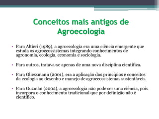 Conceitos mais antigos de
Agroecologia
• Para Altieri (1989), a agroecologia era uma ciência emergente que
estuda os agroecossistemas integrando conhecimentos de
agronomia, ecologia, economia e sociologia.
• Para outros, tratava-se apenas de uma nova disciplina científica.
• Para Gliessmann (2001), era a aplicação dos princípios e conceitos
da ecologia ao desenho e manejo de agroecossistemas sustentáveis.
• Para Guzmán (2002), a agroecologia não pode ser uma ciência, pois
incorpora o conhecimento tradicional que por definição não é
científico.
 