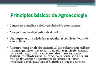 Princípios básicos da Agroecologia
• Conservar e ampliar a biodiversidade dos ecossistemas.
• Assegurar as condições de vida do solo.
• Usar espécies ou variedades adaptadas às condições locais de
solo e clima.
• Assegurar uma produção sustentável das culturas sem utilizar
insumos químicos que possam degradar o ambiente, fazendo
uso da adubação orgânica, de produtos minerais pouco
solúveis (fosfato de rocha, calcário, pó de rocha, etc.) e de um
manejo fitossanitário que integre as práticas culturais,
mecânicas e biológicas para o controle de pragas e doenças.
 