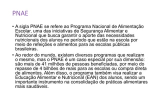 PNAE
• A sigla PNAE se refere ao Programa Nacional de Alimentação
Escolar, uma das iniciativas de Segurança Alimentar e
Nutricional que busca garantir o aporte das necessidades
nutricionais dos alunos no período que estão na escola por
meio de refeições e alimentos para as escolas públicas
brasileiras.
• Ao redor do mundo, existem diversos programas que realizam
o mesmo, mas o PNAE é um caso especial por sua dimensão:
são mais de 41 milhões de pessoas beneficiadas, por meio do
repasse de 4 bilhões de reais para as escolas ou compra direta
de alimentos. Além disso, o programa também visa realizar a
Educação Alimentar e Nutricional (EAN) dos alunos, sendo um
importante instrumento na consolidação de práticas alimentares
mais saudáveis.
 