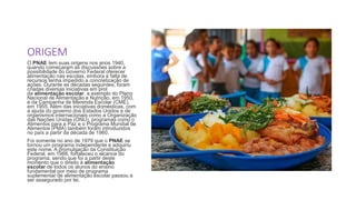 ORIGEM
O PNAE tem suas origens nos anos 1940,
quando começaram as discussões sobre a
possibilidade do Governo Federal oferecer
alimentação nas escolas, embora a falta de
recursos tenha impedido a concretização de
ações. Durante as décadas seguintes, foram
criadas diversas iniciativas em prol
da alimentação escolar, a exemplo do Plano
Nacional de Alimentação e Nutrição, em 1950,
e da Campanha de Merenda Escolar (CME),
em 1955. Além das iniciativas domésticas, com
a ajuda do governo dos Estados Unidos e de
organismos internacionais como a Organização
das Nações Unidas (ONU), programas como o
Alimentos para a Paz e o Programa Mundial de
Alimentos (PMA) também foram introduzidos
no país a partir da década de 1960.
Foi somente no ano de 1979 que o PNAE se
tornou um programa independente e adquiriu
este nome. A promulgação da Constituição
Federal, em 1988, fortaleceu o alcance do
programa, sendo que foi a partir deste
momento que o direito à alimentação
escolar de todos os alunos do ensino
fundamental por meio de programa
suplementar de alimentação escolar passou a
ser assegurado por lei.
 