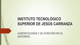 INSTITUTO TECNOLÓGICO
SUPERIOR DE JESÚS CARRANZA
AGROECOLOGÍA Y SU FUNCIÓN EN EL
ENTORNO.
 