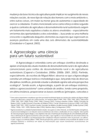 mudança da base técnica da agricultura pode implicar no surgimento de novas
relações sociais, de novo tipo de relação dos homens com o meio ambiente e,
entre outras coisas, em maior ou menor grau de autonomia e capacidade de
exercer a cidadania. O antes mencionado serve como reforço à idéia segundo
a qual os contextos de agricultura e desenvolvimento rural sustentáveis exigem
um tratamento mais eqüitativo a todos os atores envolvidos – especialmente
em termos das oportunidades a eles estendidas –, buscando-se uma melhoria
crescente e equilibrada daqueles elementos ou aspectos que expressam os
avanços positivos em cada uma das seis dimensões da sustentabilidade
(Costabeber e Caporal, 2003).


4. Agroecologia: uma ciência
para um futuro sustentável
       A Agroecologia é entendida como um enfoque científico destinado a
apoiar a transição dos atuais modelos de desenvolvimento rural e de agricultura
convencionais para estilos de desenvolvimento rural e de agriculturas
sustentáveis (Caporal e Costabeber, 2000a; 2000b; 2001, 2002). Partindo,
especialmente, de escritos de Miguel Altieri, observa-se que a Agroecologia
constitui um enfoque teórico e metodológico que, lançando mão de diversas
disciplinas científicas, pretende estudar a atividade agrária sob uma perspectiva
ecológica8 . Sendo assim, a Agroecologia, a partir de um enfoque sistêmico,
adota o agroecossistema9 como unidade de análise, tendo como propósito,
em última instância, proporcionar as bases científicas (princípios, conceitos e

8
    Entre outros importantes estudiosos que têm prestado inestimável apoio na construção coletiva da Agroecologia
    a partir de diferentes campos do conhecimento, ver também Altieri (1989; 1992; 1994; 1995; 2001), Gliessman
    (1990; 1995; 1997; 2000), Pretty (1995; 1996), Conway (1997), Conway e Barbier (1990a; 1990b), González de
    Molina (1992), Sevilla Guzmán y González de Molina (1993), Carroll, Vandermeer & Rosset (1990), Leff (1994),
    Toledo (1990; 1991; 1993), Guzmán Casado, González de Molina y Sevilla Guzmán (2000), Sevilla Guzmán (1990,
    1995a, 1995b, 1997, 1999), Martínez Alier (1994), Martínez Alier y Schlüpmann (1992).
9
    Agroecossistema é a unidade fundamental de estudo, nos quais os ciclos minerais, as transformações energéticas,
    os processos biológicos e as relações sócio-econômicas são vistas e analisadas em seu conjunto. Sob o ponto
    de vista da pesquisa agroecológica, seus objetivos não são a maximização da produção de uma atividade particular,
    mas a otimização do agroecossistema como um todo, o que significa a necessidade de uma maior ênfase no
    conhecimento, na análise e na interpretação das complexas relações existentes entre as pessoas, os cultivos,
    o solo, a água e os animais (Altieri, 1989). Nesta perspectiva, parece evidente a necessidade de adotar-se um
    enfoque holístico e sistêmico em todas as intervenções que visem transformar ecossistemas em
    agroecossistemas.




                                                                                                                 11
 