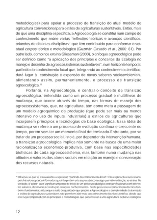 metodologias) para apoiar o processo de transição do atual modelo de
agricultura convencional para estilos de agriculturas sustentáveis. Então, mais
do que uma disciplina específica, a Agroecologia se constitui num campo de
conhecimento que reúne várias “reflexões teóricas e avanços científicos,
oriundos de distintas disciplinas” que têm contribuído para conformar o seu
atual corpus teórico e metodológico (Guzmán Casado et al., 2000: 81). Por
outro lado, como nos ensina Gliessman (2000), o enfoque agroecológico pode
ser definido como “a aplicação dos princípios e conceitos da Ecologia no
manejo e desenho de agroecossistemas sustentáveis”, num horizonte temporal,
partindo do conhecimento local que, integrando ao conhecimento científico,
dará lugar à construção e expansão de novos saberes socioambientais,
alimentando assim, permanentemente, o processo de transição
agroecológica.10
       Portanto, na Agroecologia, é central o conceito de transição
agroecológica, entendida como um processo gradual e multilinear de
mudança, que ocorre através do tempo, nas formas de manejo dos
agroecossistemas, que, na agricultura, tem como meta a passagem de
um modelo agroquímico de produção (que pode ser mais ou menos
intensivo no uso de inputs industriais) a estilos de agriculturas que
incorporem princípios e tecnologias de base ecológica. Essa idéia de
mudança se refere a um processo de evolução contínua e crescente no
tempo, porém sem ter um momento final determinado.Entretanto, por se
tratar de um processo social, isto é, por depender da intervenção humana,
a transição agroecológica implica não somente na busca de uma maior
racionalização econômico-produtiva, com base nas especificidades
biofísicas de cada agroecossistema, mas também numa mudança nas
atitudes e valores dos atores sociais em relação ao manejo e conservação
dos recursos naturais.


10
     Observe-se que se está usando a expressão “partindo do conhecimento local”. Esta explicação é necessária,
     pois há setores pouco informados que interpretam esta expressão como algo que vai em direção ao atraso. Na
     verdade, o “partir” quer significar um ponto de início de um processo dialógico entre profissionais com diferen-
     tes saberes, destinado à construção de novos conhecimentos. Neste processo o conhecimento técnico tam-
     bém é fundamental, até porque o salto de qualidade que propõe a Agroecologia e a complexidade da transição
     a estilos de agriculturas sustentáveis não permitem abrir mão do conhecimento técnico-científico, desde que
     este seja compatível com os princípios e metodologias que podem levar a uma agricultura de base ecológica.




12
 