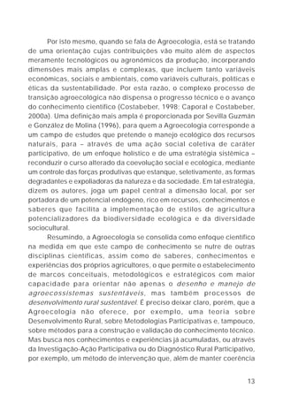 Por isto mesmo, quando se fala de Agroecologia, está se tratando
de uma orientação cujas contribuições vão muito além de aspectos
meramente tecnológicos ou agronômicos da produção, incorporando
dimensões mais amplas e complexas, que incluem tanto variáveis
econômicas, sociais e ambientais, como variáveis culturais, políticas e
éticas da sustentabilidade. Por esta razão, o complexo processo de
transição agroecológica não dispensa o progresso técnico e o avanço
do conhecimento científico (Costabeber, 1998; Caporal e Costabeber,
2000a). Uma definição mais ampla é proporcionada por Sevilla Guzmán
e González de Molina (1996), para quem a Agroecologia corresponde a
um campo de estudos que pretende o manejo ecológico dos recursos
naturais, para – através de uma ação social coletiva de caráter
participativo, de um enfoque holístico e de uma estratégia sistêmica –
reconduzir o curso alterado da coevolução social e ecológica, mediante
um controle das forças produtivas que estanque, seletivamente, as formas
degradantes e expoliadoras da natureza e da sociedade. Em tal estratégia,
dizem os autores, joga um papel central a dimensão local, por ser
portadora de um potencial endógeno, rico em recursos, conhecimentos e
saberes que facilita a implementação de estilos de agricultura
potencializadores da biodiversidade ecológica e da diversidade
sociocultural.
      Resumindo, a Agroecologia se consolida como enfoque científico
na medida em que este campo de conhecimento se nutre de outras
disciplinas científicas, assim como de saberes, conhecimentos e
experiências dos próprios agricultores, o que permite o estabelecimento
de marcos conceituais, metodológicos e estratégicos com maior
capacidade para orientar não apenas o desenho e manejo de
agroecossistemas sustentáveis, mas também processos de
desenvolvimento rural sustentável. É preciso deixar claro, porém, que a
Agroecologia não oferece, por exemplo, uma teoria sobre
Desenvolvimento Rural, sobre Metodologias Participativas e, tampouco,
sobre métodos para a construção e validação do conhecimento técnico.
Mas busca nos conhecimentos e experiências já acumuladas, ou através
da Investigação-Ação Participativa ou do Diagnóstico Rural Participativo,
por exemplo, um método de intervenção que, além de manter coerência


                                                                      13
 