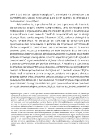 com suas bases epistemológicas 1 1 , contribua na promoção das
transformações sociais necessárias para gerar padrões de produção e
consumo mais sustentáveis.
       Adicionalmente, é preciso enfatizar que o processo de transição
agroecológica adquire enorme complexidade, tanto tecnológica como
metodológica e organizacional, dependendo dos objetivos e das metas que
se estabeleçam, assim como do “nível” de sustentabilidade que se deseja
alcançar. Neste sentido,segundo Gliessman (2000), podemos distinguir três
níveis fundamentais no processo de transição ou conversão para
agroecossistemas sustentáveis. O primeiro, diz respeito ao incremento da
eficiência das práticas convencionais para reduzir o uso e consumo de insumos
externos caros, escassos e daninhos ao meio ambiente. Esta tem sido a
principal ênfase da investigação agrícola convencional, resultando disso muitas
práticas e tecnologias que ajudam a reduzir os impactos negativos da agricultura
convencional. O segundo nível da transição se refere à substituição de insumos
e práticas convencionais por práticas alternativas. A meta seria a substituição
de insumos e práticas intensivas em capital, contaminantes e degradadoras
do meio ambiente por outras mais benignas sob o ponto de vista ecológico.
Neste nível, a estrutura básica do agroecossistema seria pouco alterada,
podendo ocorrer, então, problemas similares aos que se verificam nos sistemas
convencionais. O terceiro e mais complexo nível da transição é representado
pelo redesenho dos agroecossistemas, para que estes funcionem com base
em novos conjuntos de processos ecológicos. Nesse caso, se buscaria eliminar

11
     Epistemologia é a parte da Filosofia que estuda os limites da faculdade humana de conhecimento e os critérios que
     condicionam a validade dos nossos conhecimentos. É o conhecimento sobre o conhecimento. Segundo Noor-
     gard, as bases epistemológicas da Agroecologia mostram que, historicamente, a evolução da cultura humana
     pode ser explicada com referência ao meio ambiente, ao mesmo tempo em que a evolução do meio ambiente pode
     ser explicada com referência à cultura humana. Ou seja: a) Os sistemas biológicos e sociais têm potencial
     agrícola; b) este potencial foi captado pelos agricultores tradicionais através de um processo de tentativa, erro,
     aprendizado seletivo e cultural; c) os sistemas sociais e biológicos coevoluíram de tal maneira que a sustentação
     de cada um depende estruturalmente do outro; d) a natureza do potencial dos sistemas social e biológico pode
     ser melhor compreendida dado o nosso presente estado do conhecimento formal, social e biológico, estudando-
     se como as culturas tradicionais captaram este potencial; e) o conhecimento formal, social e biológico, o conhe-
     cimento obtido do estudo dos sistemas agrários convencionais, o conhecimento de alguns insumos desenvol-
     vidos pelas ciências agrárias convencionais e a experiência com instituições e tecnologias agrícolas ocidentais
     podem se unir para melhorar tanto os agroecossistemas tradicionais como os modernos; f) o desenvolvimento
     agrícola, através da Agroecologia, manterá mais opções culturais e biológicas para o futuro e produzirá menor
     deterioração cultural, biológica e ambiental que os enfoques das ciências convencionais por si sós (Noorgard,
     1989).




14
 