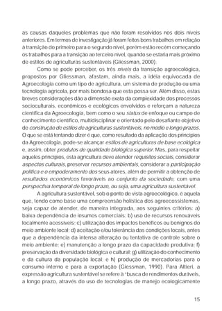 as causas daqueles problemas que não foram resolvidos nos dois níveis
anteriores. Em termos de investigação já foram feitos bons trabalhos em relação
à transição do primeiro para o segundo nível, porém estão recém começando
os trabalhos para a transição ao terceiro nível, quando se estaria mais próximo
de estilos de agriculturas sustentáveis (Gliessman, 2000).
        Como se pode perceber, os três níveis da transição agroecológica,
propostos por Gliessman, afastam, ainda mais, a idéia equivocada de
Agroecologia como um tipo de agricultura, um sistema de produção ou uma
tecnologia agrícola, por mais bondosa que esta possa ser. Além disso, estas
breves considerações dão a dimensão exata da complexidade dos processos
socioculturais, econômicos e ecológicos envolvidos e reforçam a natureza
científica da Agroecologia, bem como o seu status de enfoque ou campo de
conhecimento científico, multidisciplinar e orientado pelo desafiante objetivo
de construção de estilos de agriculturas sustentáveis, no médio e longo prazos.
O que se está tentando dizer é que, como resultado da aplicação dos princípios
da Agroecologia, pode-se alcançar estilos de agriculturas de base ecológica
e, assim, obter produtos de qualidade biológica superior. Mas, para respeitar
aqueles princípios, esta agricultura deve atender requisitos sociais, considerar
aspectos culturais, preservar recursos ambientais, considerar a participação
política e o empoderamento dos seus atores, além de permitir a obtenção de
resultados econômicos favoráveis ao conjunto da sociedade, com uma
perspectiva temporal de longo prazo, ou seja, uma agricultura sustentável.
        A agricultura sustentável, sob o ponto de vista agroecológico, é aquela
que, tendo como base uma compreensão holística dos agroecossistemas,
seja capaz de atender, de maneira integrada, aos seguintes critérios: a)
baixa dependência de insumos comerciais; b) uso de recursos renováveis
localmente acessíveis; c) utilização dos impactos benéficos ou benignos do
meio ambiente local; d) aceitação e/ou tolerância das condições locais, antes
que a dependência da intensa alteração ou tentativa de controle sobre o
meio ambiente; e) manutenção a longo prazo da capacidade produtiva; f)
preservação da diversidade biológica e cultural; g) utilização do conhecimento
e da cultura da população local; e h) produção de mercadorias para o
consumo interno e para a exportação (Giessman, 1990). Para Altieri, a
expressão agricultura sustentável se refere à “busca de rendimentos duráveis,
a longo prazo, através do uso de tecnologias de manejo ecologicamente


                                                                             15
 