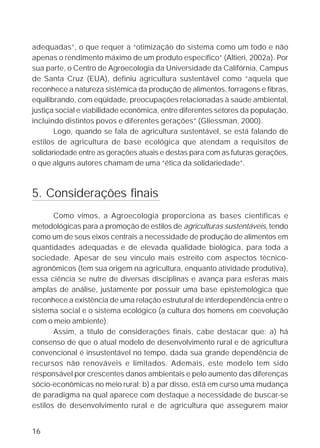 adequadas”, o que requer a “otimização do sistema como um todo e não
apenas o rendimento máximo de um produto específico” (Altieri, 2002a). Por
sua parte, o Centro de Agroecologia da Universidade da Califórnia, Campus
de Santa Cruz (EUA), definiu agricultura sustentável como “aquela que
reconhece a natureza sistêmica da produção de alimentos, forragens e fibras,
equilibrando, com eqüidade, preocupações relacionadas à saúde ambiental,
justiça social e viabilidade econômica, entre diferentes setores da população,
incluindo distintos povos e diferentes gerações” (Gliessman, 2000).
       Logo, quando se fala de agricultura sustentável, se está falando de
estilos de agricultura de base ecológica que atendam a requisitos de
solidariedade entre as gerações atuais e destas para com as futuras gerações,
o que alguns autores chamam de uma “ética da solidariedade”.



5. Considerações finais
       Como vimos, a Agroecologia proporciona as bases científicas e
metodológicas para a promoção de estilos de agriculturas sustentáveis, tendo
como um de seus eixos centrais a necessidade de produção de alimentos em
quantidades adequadas e de elevada qualidade biológica, para toda a
sociedade. Apesar de seu vínculo mais estreito com aspectos técnico-
agronômicos (tem sua origem na agricultura, enquanto atividade produtiva),
essa ciência se nutre de diversas disciplinas e avança para esferas mais
amplas de análise, justamente por possuir uma base epistemológica que
reconhece a existência de uma relação estrutural de interdependência entre o
sistema social e o sistema ecológico (a cultura dos homens em coevolução
com o meio ambiente).
       Assim, a título de considerações finais, cabe destacar que: a) há
consenso de que o atual modelo de desenvolvimento rural e de agricultura
convencional é insustentável no tempo, dada sua grande dependência de
recursos não renováveis e limitados. Ademais, este modelo tem sido
responsável por crescentes danos ambientais e pelo aumento das diferenças
sócio-econômicas no meio rural; b) a par disso, está em curso uma mudança
de paradigma na qual aparece com destaque a necessidade de buscar-se
estilos de desenvolvimento rural e de agricultura que assegurem maior


16
 
