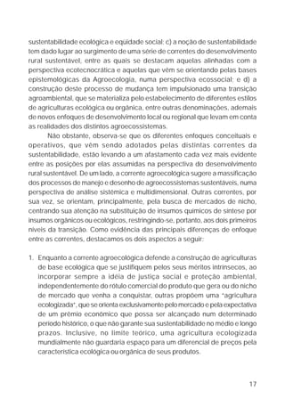 sustentabilidade ecológica e eqüidade social; c) a noção de sustentabilidade
tem dado lugar ao surgimento de uma série de correntes do desenvolvimento
rural sustentável, entre as quais se destacam aquelas alinhadas com a
perspectiva ecotecnocrática e aquelas que vêm se orientando pelas bases
epistemológicas da Agroecologia, numa perspectiva ecossocial; e d) a
construção deste processo de mudança tem impulsionado uma transição
agroambiental, que se materializa pelo estabelecimento de diferentes estilos
de agriculturas ecológica ou orgânica, entre outras denominações, ademais
de novos enfoques de desenvolvimento local ou regional que levam em conta
as realidades dos distintos agroecossistemas.
       Não obstante, observa-se que os diferentes enfoques conceituais e
operativos, que vêm sendo adotados pelas distintas correntes da
sustentabilidade, estão levando a um afastamento cada vez mais evidente
entre as posições por elas assumidas na perspectiva do desenvolvimento
rural sustentável. De um lado, a corrente agroecológica sugere a massificação
dos processos de manejo e desenho de agroecossistemas sustentáveis, numa
perspectiva de análise sistêmica e multidimensional. Outras correntes, por
sua vez, se orientam, principalmente, pela busca de mercados de nicho,
centrando sua atenção na substituição de insumos químicos de síntese por
insumos orgânicos ou ecológicos, restringindo-se, portanto, aos dois primeiros
níveis da transição. Como evidência das principais diferenças de enfoque
entre as correntes, destacamos os dois aspectos a seguir:

1. Enquanto a corrente agroecológica defende a construção de agriculturas
   de base ecológica que se justifiquem pelos seus méritos intrínsecos, ao
   incorporar sempre a idéia de justiça social e proteção ambiental,
   independentemente do rótulo comercial do produto que gera ou do nicho
   de mercado que venha a conquistar, outras propõem uma “agricultura
   ecologizada”, que se orienta exclusivamente pelo mercado e pela expectativa
   de um prêmio econômico que possa ser alcançado num determinado
   período histórico, o que não garante sua sustentabilidade no médio e longo
   prazos. Inclusive, no limite teórico, uma agricultura ecologizada
   mundialmente não guardaria espaço para um diferencial de preços pela
   característica ecológica ou orgânica de seus produtos.



                                                                           17
 