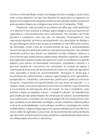 Técnica e Extensão Rural, crédito, tecnologias de base ecológica, assim como
entre os que dispõem e os que não dispõem de apoio para se organizar em
grupos com o objetivo de conquistar nichos de mercado que melhor remunerem
pelos produtos limpos ou ecológicos que oferecem (Costabeber, 1998).
       Finalmente, cabe reconhecer os enormes desafios que estão pela frente
se o objetivo é fazer avançar o enfoque agroecológico, numa perspectiva de
agriculturas e desenvolvimento rural sustentáveis. Tais desafios são muito
grandes e complexos, mas não são, em absoluto, intransponíveis. Sua
superação depende, primeira e principalmente, da capacidade de diálogo e
de aprendizagem coletiva que se possa estabelecer entre diferentes setores
da sociedade, assim como do reconhecimento de que a sustentabilidade
encerra não apenas abstrações teóricas e perspectivas futuristas, mas também
elementos práticos que devem ser adotados na vida cotidiana. Soma-se a
isso o fato de que muitos dos já comprovados impactos negativos causados
pela agricultura química ainda não aparecem como um problema na opinião
pública, pelo menos na intensidade necessária, retardando o debate e a
possível tomada de consciência da sociedade, no sentido de apoiar a
construção de processos de desenvolvimento rural e de estilos de agricultura
mais ajustados à noção de sustentabilidade. Destaque-se ainda que a
socialização de conhecimentos e saberes agroecológicos entre agricultores,
pesquisadores, estudantes, extensionistas, professores, políticos e técnicos
em geral – respeitadas as especificidades de suas áreas de atuação –, é, e
seguirá sendo, uma tarefa imperativa neste início de milênio, o que determina
a necessidade de partcipação ativa do Estado. Se isto é verdadeiro, cabe
também a todos os cidadãos o dever – e também o direito – de trabalharmos
pela ampliação das oportunidades de construção de saberes socioambientais
necessários para consolidar um novo paradigma de desenvolvimento rural,
que considere as seis dimensões (ecológica, social, econômica, cultural, política
e ética) da sustentabilidade. Como enfoque científico e estratégico de caráter
multidisciplinar, a Agroecologia apresenta a potencialidade para fazer florescer
novos estilos de agricultura e processos de desenvolvimento rural sustentáveis
que garantam a máxima preservação ambiental, respeitando princípios éticos
de solidariedade sincrônica e diacrônica.




                                                                              19
 
