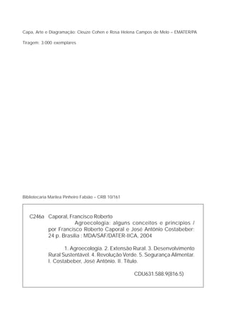 Capa, Arte e Diagramação: Cleuze Cohen e Rosa Helena Campos de Melo – EMATER/PA

Tiragem: 3.000 exemplares




Bibliotecaria Marilea Pinheiro Fabião – CRB 10/161



   C246a Caporal, Francisco Roberto
                     Agroecologia: alguns conceitos e princípios /
         por Francisco Roberto Caporal e José Antônio Costabeber;
         24 p. Brasília : MDA/SAF/DATER-IICA, 2004

                    1. Agroecologia. 2. Extensão Rural. 3. Desenvolvimento
             Rural Sustentável. 4. Revolução Verde. 5. Segurança Alimentar.
             I. Costabeber, José Antônio. II. Título.

                                                     CDU631.588.9(816.5)
 