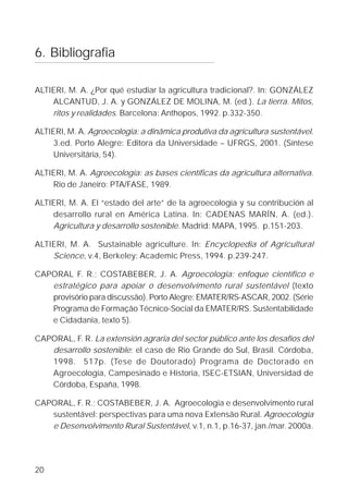6. Bibliografia

ALTIERI, M. A. ¿Por qué estudiar la agricultura tradicional?. In: GONZÁLEZ
    ALCANTUD, J. A. y GONZÁLEZ DE MOLINA, M. (ed.). La tierra. Mitos,
    ritos y realidades. Barcelona: Anthopos, 1992. p.332-350.

ALTIERI, M. A. Agroecologia: a dinâmica produtiva da agricultura sustentável.
     3.ed. Porto Alegre: Editora da Universidade – UFRGS, 2001. (Síntese
     Universitária, 54).

ALTIERI, M. A. Agroecologia: as bases científicas da agricultura alternativa.
    Rio de Janeiro: PTA/FASE, 1989.

ALTIERI, M. A. El “estado del arte” de la agroecología y su contribución al
    desarrollo rural en América Latina. In: CADENAS MARÍN, A. (ed.).
    Agricultura y desarrollo sostenible. Madrid: MAPA, 1995. p.151-203.

ALTIERI, M. A. Sustainable agriculture. In: Encyclopedia of Agricultural
    Science, v.4, Berkeley: Academic Press, 1994. p.239-247.

CAPORAL F. R.; COSTABEBER, J. A. Agroecologia: enfoque científico e
   estratégico para apoiar o desenvolvimento rural sustentável (texto
   provisório para discussão). Porto Alegre: EMATER/RS-ASCAR, 2002. (Série
   Programa de Formação Técnico-Social da EMATER/RS. Sustentabilidade
   e Cidadania, texto 5).

CAPORAL, F. R. La extensión agraria del sector público ante los desafíos del
   desarrollo sostenible: el caso de Rio Grande do Sul, Brasil. Córdoba,
   1998. 517p. (Tese de Doutorado) Programa de Doctorado en
   Agroecología, Campesinado e Historia, ISEC-ETSIAN, Universidad de
   Córdoba, España, 1998.

CAPORAL, F. R.; COSTABEBER, J. A. Agroecologia e desenvolvimento rural
   sustentável: perspectivas para uma nova Extensão Rural. Agroecologia
   e Desenvolvimento Rural Sustentável, v.1, n.1, p.16-37, jan./mar. 2000a.




20
 
