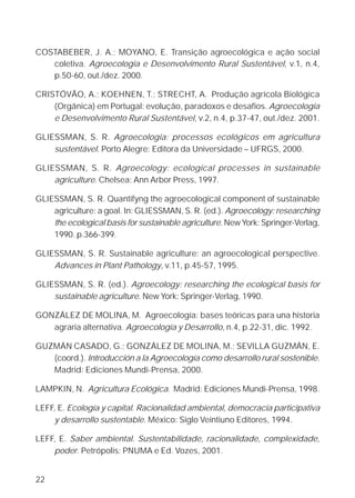 COSTABEBER, J. A.; MOYANO, E. Transição agroecológica e ação social
   coletiva. Agroecologia e Desenvolvimento Rural Sustentável, v.1, n.4,
   p.50-60, out./dez. 2000.

CRISTÓVÃO, A.; KOEHNEN, T.; STRECHT, A. Produção agrícola Biológica
    (Orgânica) em Portugal: evolução, paradoxos e desafios. Agroecologia
    e Desenvolvimento Rural Sustentável, v.2, n.4, p.37-47, out./dez. 2001.

GLIESSMAN, S. R. Agroecologia: processos ecológicos em agricultura
    sustentável. Porto Alegre: Editora da Universidade – UFRGS, 2000.

GLIESSMAN, S. R. Agroecology: ecological processes in sustainable
    agriculture. Chelsea: Ann Arbor Press, 1997.

GLIESSMAN, S. R. Quantifyng the agroecological component of sustainable
    agriculture: a goal. In: GLIESSMAN, S. R. (ed.). Agroecology: researching
    the ecological basis for sustainable agriculture. New York: Springer-Verlag,
    1990. p.366-399.

GLIESSMAN, S. R. Sustainable agriculture: an agroecological perspective.
    Advances in Plant Pathology, v.11, p.45-57, 1995.

GLIESSMAN, S. R. (ed.). Agroecology: researching the ecological basis for
    sustainable agriculture. New York: Springer-Verlag, 1990.

GONZÁLEZ DE MOLINA, M. Agroecología: bases teóricas para una historia
   agraria alternativa. Agroecología y Desarrollo, n.4, p.22-31, dic. 1992.

GUZMÁN CASADO, G.; GONZÁLEZ DE MOLINA, M.; SEVILLA GUZMÁN, E.
   (coord.). Introducción a la Agroecología como desarrollo rural sostenible.
   Madrid: Ediciones Mundi-Prensa, 2000.

LAMPKIN, N. Agricultura Ecológica. Madrid: Ediciones Mundi-Prensa, 1998.

LEFF, E. Ecología y capital. Racionalidad ambiental, democracia participativa
    y desarrollo sustentable. México: Siglo Veintiuno Editores, 1994.

LEFF, E. Saber ambiental. Sustentabilidade, racionalidade, complexidade,
    poder. Petrópolis: PNUMA e Ed. Vozes, 2001.


22
 