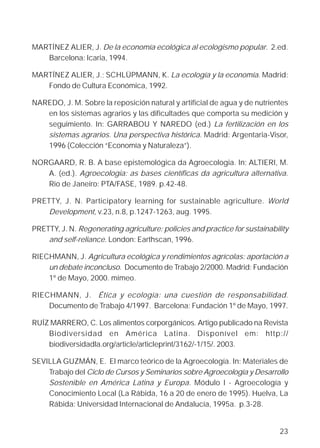 MARTÍNEZ ALIER, J. De la economía ecológica al ecologismo popular. 2.ed.
   Barcelona: Icaria, 1994.

MARTÍNEZ ALIER, J.; SCHLÜPMANN, K. La ecología y la economía. Madrid:
   Fondo de Cultura Económica, 1992.

NAREDO, J. M. Sobre la reposición natural y artificial de agua y de nutrientes
   en los sistemas agrarios y las dificultades que comporta su medición y
   seguimiento. In: GARRABOU Y NAREDO (ed.) La fertilización en los
   sistemas agrarios. Una perspectiva histórica. Madrid: Argentaria-Visor,
   1996 (Colección “Economía y Naturaleza”).

NORGAARD, R. B. A base epistemológica da Agroecologia. In: ALTIERI, M.
   A. (ed.). Agroecologia: as bases científicas da agricultura alternativa.
   Rio de Janeiro: PTA/FASE, 1989. p.42-48.

PRETTY, J. N. Participatory learning for sustainable agriculture. World
    Development, v.23, n.8, p.1247-1263, aug. 1995.

PRETTY, J. N. Regenerating agriculture: policies and practice for sustainability
    and self-reliance. London: Earthscan, 1996.

RIECHMANN, J. Agricultura ecológica y rendimientos agrícolas: aportación a
    un debate inconcluso. Documento de Trabajo 2/2000. Madrid: Fundación
    1º de Mayo, 2000. mimeo.

RIECHMANN, J. Ética y ecología: una cuestión de responsabilidad.
    Documento de Trabajo 4/1997. Barcelona: Fundación 1º de Mayo, 1997.

RUÍZ MARRERO, C. Los alimentos corporgánicos. Artigo publicado na Revista
    Biodiversidad en América Latina. Disponível em: http://
    biodiversidadla.org/article/articleprint/3162/-1/15/. 2003.

SEVILLA GUZMÁN, E. El marco teórico de la Agroecología. In: Materiales de
    Trabajo del Ciclo de Cursos y Seminarios sobre Agroecología y Desarrollo
    Sostenible en América Latina y Europa. Módulo I - Agroecología y
    Conocimiento Local (La Rábida, 16 a 20 de enero de 1995). Huelva, La
    Rábida: Universidad Internacional de Andalucía, 1995a. p.3-28.


                                                                             23
 