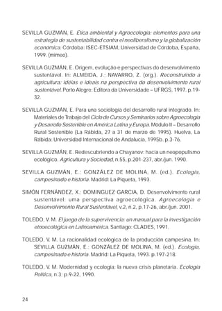 SEVILLA GUZMÁN, E. Ética ambiental y Agroecología: elementos para una
    estrategia de sustentabilidad contra el neoliberalismo y la globalización
    económica. Córdoba: ISEC-ETSIAM, Universidad de Córdoba, España,
    1999. (mimeo).

SEVILLA GUZMÁN, E. Origem, evolução e perspectivas do desenvolvimento
    sustentável. In: ALMEIDA, J.; NAVARRO, Z. (org.). Reconstruindo a
    agricultura: idéias e ideais na perspectiva do desenvolvimento rural
    sustentável. Porto Alegre: Editora da Universidade – UFRGS, 1997. p.19-
    32.

SEVILLA GUZMÁN, E. Para una sociología del desarrollo rural integrado. In:
    Materiales de Trabajo del Ciclo de Cursos y Seminarios sobre Agroecología
    y Desarrollo Sostenible en América Latina y Europa. Módulo II – Desarrollo
    Rural Sostenible (La Rábida, 27 a 31 de marzo de 1995). Huelva, La
    Rábida: Universidad Internacional de Andalucía, 1995b. p.3-76.

SEVILLA GUZMÁN, E. Redescubriendo a Chayanov: hacia un neopopulismo
    ecológico. Agricultura y Sociedad, n.55, p.201-237, abr./jun. 1990.

SEVILLA GUZMÁN, E.; GONZÁLEZ DE MOLINA, M. (ed.). Ecología,
    campesinado e historia. Madrid: La Piqueta, 1993.

SIMÓN FERNÁNDEZ, X.; DOMINGUEZ GARCIA, D. Desenvolvimento rural
    sustentável: uma perspectiva agroecológica. Agroecologia e
    Desenvolvimento Rural Sustentável, v.2, n.2, p.17-26, abr./jun. 2001.

TOLEDO, V. M. El juego de la supervivencia: un manual para la investigación
    etnoecológica en Latinoamérica. Santiago: CLADES, 1991.

TOLEDO, V. M. La racionalidad ecológica de la producción campesina. In:
    SEVILLA GUZMÁN, E.; GONZÁLEZ DE MOLINA, M. (ed.). Ecología,
    campesinado e historia. Madrid: La Piqueta, 1993. p.197-218.

TOLEDO, V. M. Modernidad y ecología: la nueva crisis planetaria. Ecología
    Política, n.3; p.9-22, 1990.



24
 