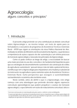 Agroecologia:
alguns conceitos e princípios*




1. Introdução
        O presente artigo pretende ser uma contribuição ao debate conceitual
sobre Agroecologia e, ao mesmo tempo, um texto de apoio para os
formuladores e executores de programas de Assistência Técnica e Extensão
Rural – ATER que sigam as orientações da nova Política Nacional de Ater,
instituída no âmbito do Ministério do Desenvolvimento Agrário, a qual destaca
a importância de ações capazes de dar sustentação a um efetivo processo
de transição agroecológica, baseada nos princípios da Agroecologia.
        Como se pode verificar ao longo do artigo, a necessidade de buscar
uma maior precisão no uso dos conceitos é de fundamental importância para
que as estratégias de desenvolvimento sustentável e de construção de estilos
de agriculturas sustentáveis1 possam lançar mão de todo o potencial técnico-
científico que tem a Agroecologia para impulsionar uma mudança substancial
no meio rural e na agricultura e para reorientar ações de Assistência Técnica e
Extensão Rural, numa perspectiva que assegure a sustentabilidade
socioambiental e econômica dos territórios rurais.
        Neste sentido, antes de definir o que é a Agroecologia, este artigo
começa com uma abordagem que pretende desvelar alguns equívocos
conceituais (gnosiológicos) que podem prejudicar o avanço da transição
agroecológica, especialmente em razão do reducionismo conceitual, tático e

* Este texto está baseado em material publicado pelos autores, conforme consta na bibliografia.
1
    A expressão Agriculturas Sustentáveis (no plural) pretende marcar a importância que o enfoque agroecológico dá
    às especificidades socioculturais dos atores sociais que trabalham na agricultura, assim como a necessidade de
    adaptação da agricultura aos diferentes agroecossistemas.




                                                                                                                5
 