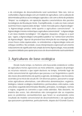 e de estratégias de desenvolvimento rural sustentável. Não raro, tem-se
confundido a Agroecologia com um modelo de agricultura, com a adoção de
determinadas práticas ou tecnologias agrícolas e até com a oferta de produtos
“limpos” ou ecológicos, em oposição àqueles característicos dos pacotes
tecnológicos da Revolução Verde. Exemplificando, é cada vez mais comum
ouvirmos frases equivocadas do tipo: “existe mercado para a Agroecologia”;
“a Agroecologia produz tanto quanto a agricultura convencional”; “a
Agroecologia é menos rentável que a agricultura convencional”; “a Agroecologia
é um novo modelo tecnológico”. Em algumas situações, chega-se a ouvir
que, “agora, a Agroecologia é uma política pública” ou “vamos fazer uma feira
de Agroecologia”. Apesar da provável boa intenção do seu emprego, todas
essas frases estão equivocadas, se entendermos a Agroecologia como um
enfoque científico. Na verdade, essas interpretações expressam um enorme
reducionismo do significado mais amplo do termo Agroecologia, mascarando
sua potencialidade para apoiar processos de desenvolvimento rural sustentável.



3. Agriculturas de base ecológica
       Desde muito tempo, os homens vêm buscando estabelecer estilos
de agricultura menos agressivos ao meio ambiente, capazes de proteger
os recursos naturais e que sejam duráveis no tempo, tentando fugir do
estilo convencional de agricultura que passou a ser hegemônico a partir
dos novos descobrimentos da química agrícola, da biologia e da mecânica,
ocorridos já no início do século XX. Em diversos países, passaram a surgir
estas agriculturas alternativas, com diferentes denominações: orgânica,
biológica, natural, ecológica, biodinâmica, permacultura, entre outras, cada
uma delas seguindo determinadas filosofias, princípios, tecnologias, normas
e regras, segundo as correntes a que estão aderidas. Não obstante, na
maioria das vezes, tais alternativas não conseguiram dar as respostas
para os problemas socioambientais que foram se acumulando como
resultado do modelo convencional de desenvolvimento e de agricultura
que passaram a predominar, particularmente, depois da II Grande Guerra.




                                                                            7
 