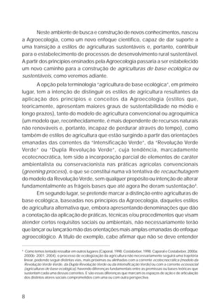 Neste ambiente de busca e construção de novos conhecimentos, nasceu
a Agroecologia, como um novo enfoque científico, capaz de dar suporte a
uma transição a estilos de agriculturas sustentáveis e, portanto, contribuir
para o estabelecimento de processos de desenvolvimento rural sustentável.
A partir dos princípios ensinados pela Agroecologia passaria a ser estabelecido
um novo caminho para a construção de agriculturas de base ecológica ou
sustentáveis, como veremos adiante.
       A opção pela terminologia “agricultura de base ecológica”, em primeiro
lugar, tem a intenção de distinguir os estilos de agricultura resultantes da
aplicação dos princípios e conceitos da Agroecologia (estilos que,
teoricamente, apresentam maiores graus de sustentabilidade no médio e
longo prazos), tanto do modelo de agricultura convencional ou agroquímica
(um modelo que, reconhecidamente, é mais dependente de recursos naturais
não renováveis e, portanto, incapaz de perdurar através do tempo), como
também de estilos de agricultura que estão surgindo a partir das orientações
emanadas das correntes da “Intensificação Verde”, da “Revolução Verde
Verde” ou “Dupla Revolução Verde”, cuja tendência, marcadamente
ecotecnocrática, tem sido a incorporação parcial de elementos de caráter
ambientalista ou conservacionista nas práticas agrícolas convencionais
(greening process), o que se constitui numa vã tentativa de recauchutagem
do modelo da Revolução Verde, sem qualquer propósito ou intenção de alterar
fundamentalmente as frágeis bases que até agora lhe deram sustentação4.
       Em segundo lugar, se pretende marcar a distinção entre agriculturas de
base ecológica, baseadas nos princípios da Agroecologia, daqueles estilos
de agricultura alternativa que, embora apresentando denominações que dão
a conotação da aplicação de práticas, técnicas e/ou procedimentos que visam
atender certos requisitos sociais ou ambientais, não necessariamente terão
que lançar ou lançarão mão das orientações mais amplas emanadas do enfoque
agroecológico. A título de exemplo, cabe afirmar que não se deve entender

4
     Como temos tentado ressaltar em outros lugares (Caporal, 1998; Costabeber, 1998; Caporal e Costabeber, 2000a;
    2000b; 2001; 2004), o processo de ecologização da agricultura não necessariamente seguirá uma trajetória
    linear, podendo seguir distintas vias, mais próximas ou alinhadas com a corrente ecotecnocrática (modelo da
    Revolução Verde Verde, da Dupla Revolução Verde ou da Intensificação Verde) ou com a corrente ecossocial
    (agriculturas de base ecológica), havendo diferenças fundamentais entre as premissas ou bases teóricas que
    sustentam cada uma dessas correntes. E são essas diferenças que marcam os espaços de ação e de articulação
    dos distintos atores sociais comprometidos com uma ou com outra perspectiva.




8
 